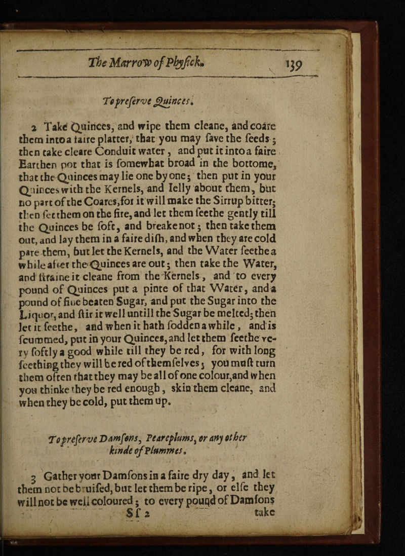 To preferve Quinces* ■ / - V a Take (Quinces, and wipe them cleane, andcoare them intoataire platter, that you may favethe feeds ; then take cleare Conduit water, and put it into a faire, Earthen pot that is fomewhac broad in the bottome, that the Quinces may lie one by one; then put in your Quince* with the Kernels, and Ielly about them, but no part of the Coares.for it will make the Sirrup bitter; then fee them on the fire, and let themfecthe gently till the Quinces be foft, and breakenot; then take them out, and lay them in a faire difh, and when they are cold pare them, but let the Kernels, and the Water feetbea while abet the-Quinces are out; then take the Water, and ttraine it cleane from the Kernels , and to every pound of Quinces put a pinte of that Water, and a pound of fine beaten Sugar, and put the Sugar into the Liquor, and ftir it well untill the Sugar be melted; then letitfeethe, and when it hath foddena while, and is feumtned, put in your Quinces, and let them feethe ve¬ ry foftlya good while till they be red, for with long feething they will be red of themfelves 5 you muft turn them often that they may be all of one colour,and when you thinkc they be red enough, skin them cleane, and when they be cold, put them up. To preferve Damfons, Fearefturns, or any other ktndeofplummes. 5 Gather your Damfons in a faire dry day, and Jet them not be buifed, but let them be ripe, or elfe they will not be weii coloured; to every pouqd of Damfons S f z take