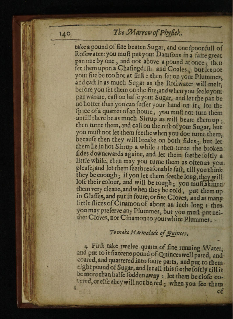 take a pound of fine beaten Sugar, and onefpoonfull of Rofewater: you muft put your Damfons in a faire great pan one by one, and not above a pound at once • then fet them upon a Chafingdiih andCoales, but let not your fire be too hot at firft : then fet on your Plummes, andcaftinas much Sugar as the Rolewater will melt, before you fet them on the fire;and when you feeleyour pan warme, cart on hal fe your Sugar, and let the pan be no hotter than you can fuffer your hand on it- for the fpace of a quarter of an houre, you muft not turn them untill there beas much Sirrup as will beare them up- then turne them, and carton the reft of your Sugar, but you muft not let them feethe when you doe turne them, becaufethen they willbreake on both Tides; but let them lie in hot Sirrup a while : then turne the broken fides downewards againe, and let them feethe foftly a little while, then may you turne them as often as you ; pleafe; and let them feeth reafonable faft, till you think they be enough; if you let them feethe long.they will lofe their colour, and will be tough- you mufttskuine/ them very cleane, and when they be cold, put them up in Glaflcsj and put in foure, or five Cloves, and as many little flices of Cinamon of about an inch long s thus you may preferve any Plumules, but you muft putnei- :ai;cr Cloves, nor Cinamon to your white Plummes0 • To make Marmalade of Quinces* S , ^ ^ 4 Firit take twelve quarts of fine running Water and put to it ftxteene pound of Quinces well pared, and soared, and quartered into foure parts, and put to them eight pound of Sugar, and let all this feethe foftly till it oc more than halfe fodders away : let them be clofe co¬ vered, or elfe they will not be red * when you fee them