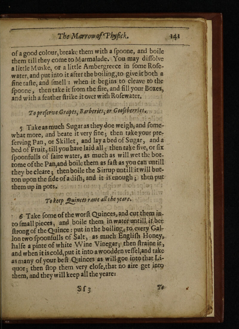 1 ^ The Marrow of ‘Tbyfick 141 of a good colour, breake them with a fpoone, and boile them till they come to Marmalade. You may diffolve a little Muske, or a little Ambergreece infomeRofe- water, and put into it after the boiling,to give it both a fine tafte, and fmell: when it begins to cleave to the fpoone, then take it from the fire, and fill your Boxes, and with a feather ftrike it over with Rofewater, Toprefcrve Grapes^ Barkries^ or Geofeherries., 5 Take as much Sugar as they doe weigh, and fome- what more, and beate it very fine; then take your pre- ferving Pan, or Skillet, and lay a bed of Sugar, anda bed of Fruit, till you have laid all; then take five, or fix fpoonfulls of faire water, as much as will wet the bot¬ tom* of the Paaand boile them as faft as you can untill theTbecleare; '.bcnboilethe Sirtupontillitmllbut- ton upon the fide of a difh, and it is enough 5 then put them up in pots. : ’ 4 6 Take fome of the worft Quinces,?nd cut them in¬ to fmall pieces, and boile them in water untill, it bee ftrong of the Quince: put in the boiling, to every Gal¬ lon two fpoonfulls of Salt, as much Englifh Honey, halfe a pinte of white Wine Vinegar; then ftraine it, and when iris cold,put it intoawoodden veffel,and take as many ofyourbeft Quinces as will goc into that Li¬ quor ; then flop them very clofe,that no aire get into them, and they will keep all the yeares »