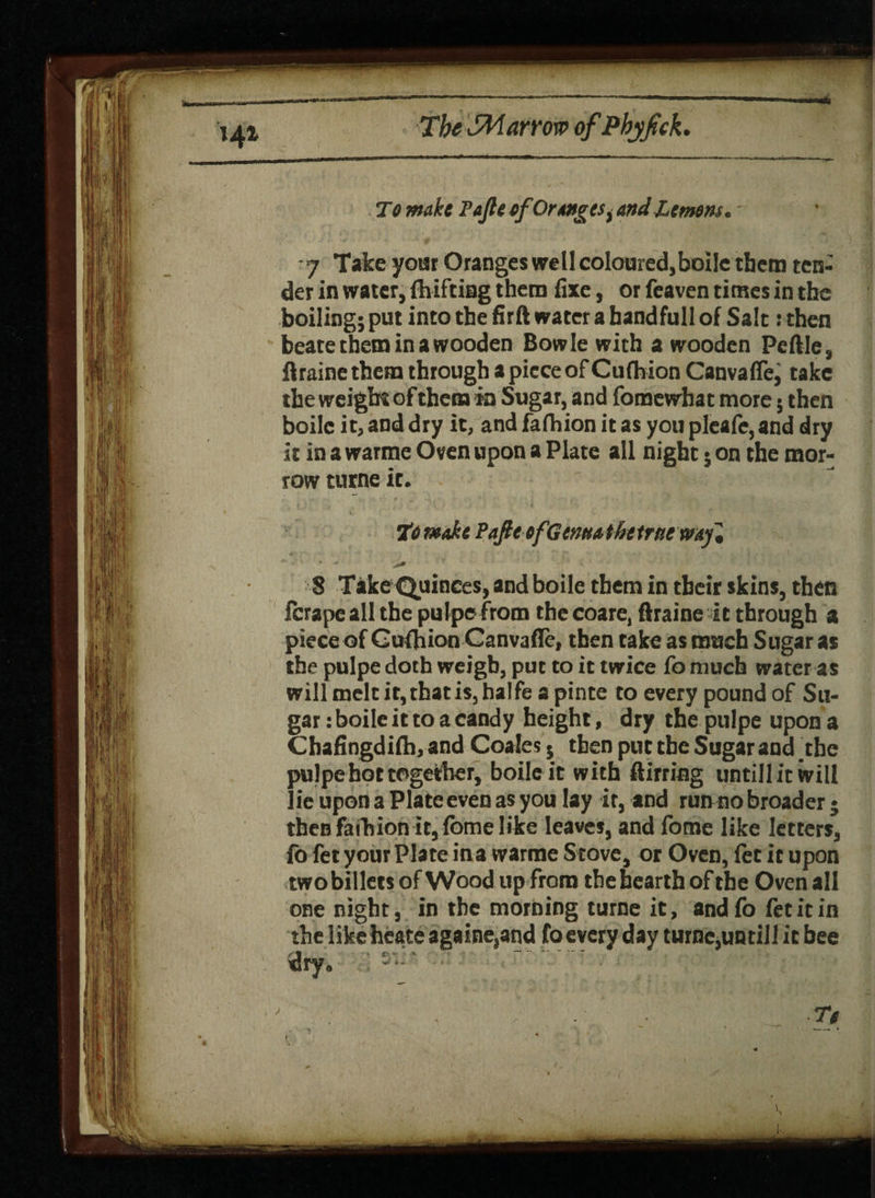 To make Fajle efOranges t and Lemons* -7 Take your Oranges well coloured,boile them ten¬ der in water, flufting them fixe, or feaven times in the boiling; put into the firft water a hand full of Salt :then beate them in a wooden Bowie with a wooden Peftle, flraine them through a piece of Cufhion Canvaffe, take the weight of them in Sugar, and fomewhat more; then boile it, and dry it, and fa (h ion it as you pleafe, and dry it in a warme Oven upon a Plate all night; on the mor¬ row turne it. To make PafteefGcmatkeirttcmf, 8 Take Quinces, and boile them in their skins, then fcrapeall the pulpe from the coare, ftraine it through a piece of Cufhion Canvaffe, then take as much Sugar as the pulpe doth weigh, put to it twice fo much water as will melt it, that is, halfe a pinte to every pound of Su¬ gar : boile it to a candy height, dry the pulpe upon a Chafingdifh, and Coales 5 then put the Sugar and .the pulpe hot together, boile it with ftirring untillitwill 1 ie upon a Plate even as you lay it, and run no broader ♦ then faihion it, fome like leaves, and fome like letters, {b fet your Plate ina warme Stove, or Oven, let it upon two billets of Wood up from the hearth of the Oven all one night, in the morning turne it, and fo fet it in the like heate againe,and fo every day turne,un till it bee