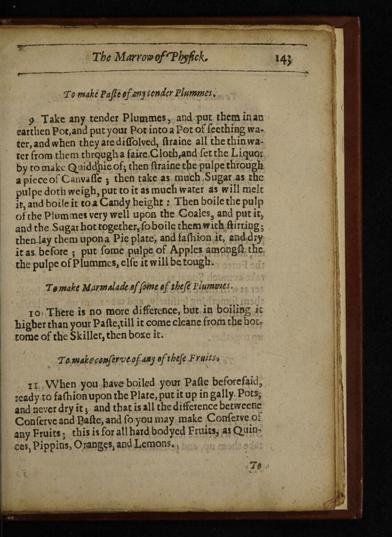 •To make PaJltofanj under Plummes. -  h • 9 Take any tender Plummes, and put them inac earthen Pot,and putyour Pot into a Pot ofLeeching wa¬ ter,andwhen they are diffolved, ftraine all the thin wa¬ ter from them tbrQugha faireC loth,and fet the Liquor by to niikc Quiddpieof; then ftraine the pulpe through a piece of Canvaffe • then take as much Sugar as the pulpe doth weigh, put to it as much water as willmek ft, and boile it to a Candy height: Then boile the pulp of the Plummes very well upon the Coales, and put it, and the Sugar hot together,fo boile them with flirting; then lay them upon a Pie plate, and fafhion it, and diy it as, before ; put fome pulpe of Apples amongft the the pulpe of Plummes, elfe it will be tough. 7t make Marmdadeaffeme ef tbefe plummes. jo, There « no more difference, but in boiling k higher than your Pafte,till it come cleane from the hot-.- tome of the Skillet, then boxe it. Teyrndteconferveof-Mj »ftbefe Fruits-, ii When you have boiled your Pafte beforefaid, ready to fafhion upon the Plate, put it up in gaily. Pots; and never dry it j and that is all the difference betweenc Conferve and Pafte, and fo you may make Conferve of any Fruits; this is for all hard bodyed Fruits, as Quin¬ ces, Pippins, Oranges, and Lemons.,