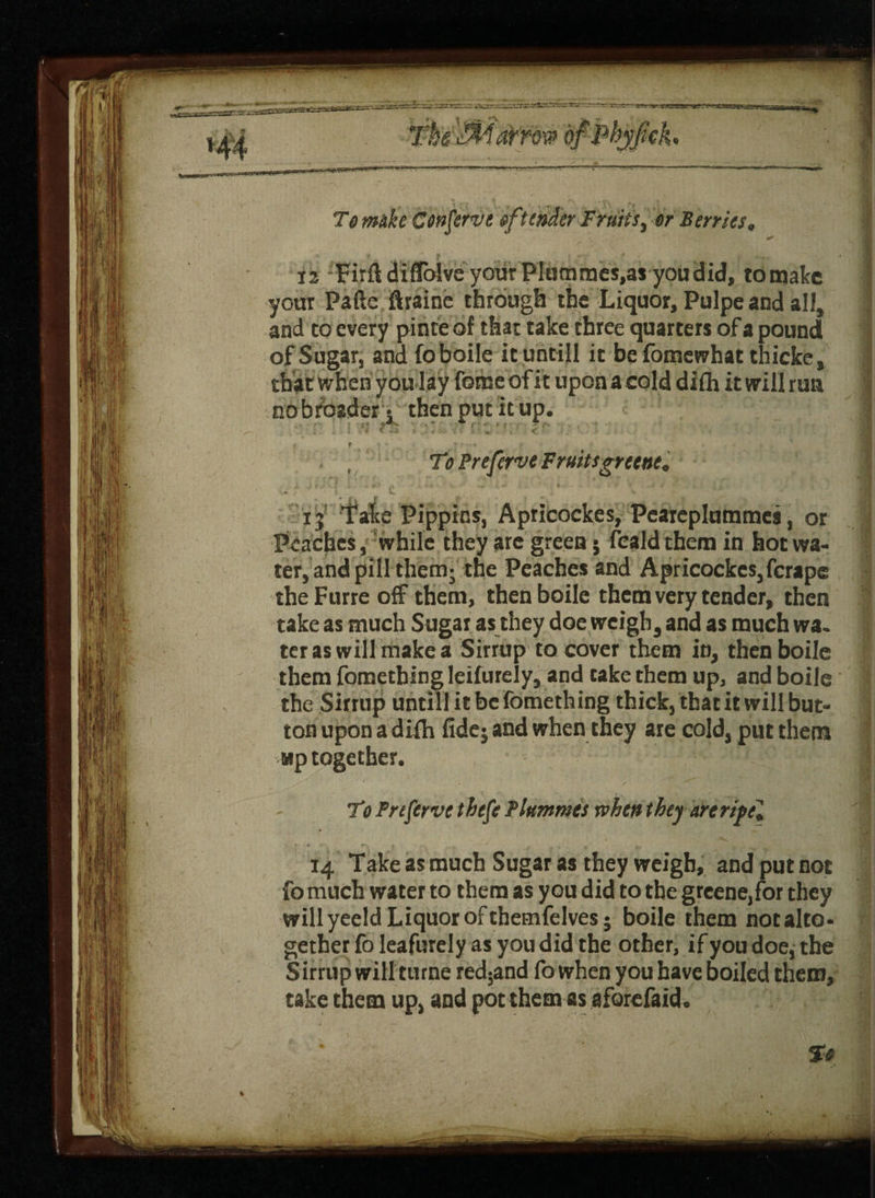 To mike Conserve offender Fruits, or Berries. 12 Firftdilfolve your Plummes.as you did, tomake your Fade flraine through the Liquor, Pulpe and all, and to every pinte of that take three quarters of a pound of Sugar, and foboile it untill it befomewhatthicke, that when you lay feme of it upon a cold difh it will run nobroader- then put it up. I i l ■ * ' -A > .• * 5 ■ * ' •* C }; v * v < t 7 ■ •* • . , To Preferve Fruitsgreene, ij Take Pippins, Apricockes, Peareplummes, or Peaches, while they are green j feald them in hot wa¬ ter, and pill them; the Peaches and Apricockes, ferape theFurre off them, thenboile them very tender, then take as much Sugar as they doe weigh, and as much wa. ter as will make a Sirrup to cover them in, thenboile them fomething leifurely, and take them up, and boile the Sirrup untill it be fomething thick, that it will but¬ ton upon a difh fide; and when they are cold, put them wp together. To Preserve thefe Plummet when they are rif el 14 Take as much Sugar as they weigh, and put not fo much water to them as you did to the grcene,for they will yeeld Liquor of themfelves; boile them not alto¬ gether fo leafurely as you did the other, if you doe, the S irrup will turne red5and fo when you have boiled them, take them up, and pot them as aforefaid. * To