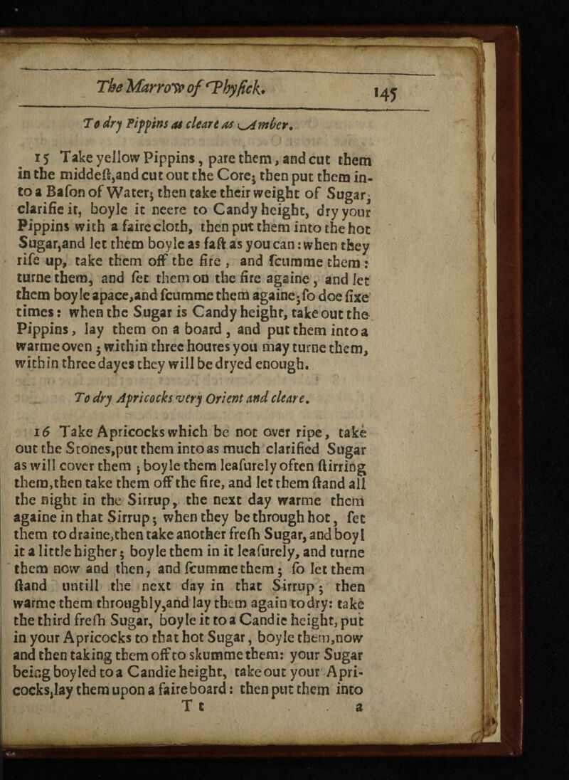 To dry Pippins as cleart as timber. 15 Take yellow Pippins, pate them, and cut them in the middeft,and cut out the Core* then put them in¬ to a Bafon of Water* then take their weight of Sugar* clarificit, boyle it neere to Candy height, dry your Pippins with afaireclotb, then put them into the hot Sugar,and let them boyle as faftas you can: when they life up, take them off the fire , and fctimme them: turnethem, and fee them on the fire againe, and let them boyleapace,and feumme them againe* fo doe fixe times: when the Sugar is Candy heighr, take out the Pippins, lay them on a board , and put them into a warme oven • within three houres you may turnc them, within three dayes they will bedryed enough. To dry Apricocks very Orient and clear e. 16 Take Apricocks which be not over ripe, take out the Stone$,put them into as much clarified Sugar as will cover them * boyle them leafurely often flirting them,then take them off the fire, and let them (land all the night in the Sirrup, the next day warme them againe in that Sirrup * when they be through hoc, fee them to draine,then take another frefh Sugar, and boy! it a little higher * boyle them in it leafurely, and turne them now and then, and leumme them; fo let them fland untill the next day in that Sirrup * then warme them throughly,and lay them again todry: take the third frefh Sugar, boyle it toaCandie height, put in your Apricocks to that hot Sugar, boyle them,now and then taking them off to skumme them: your Sugar being boyled to a Candie height, takeout your Apri- cocksjlay them upon a faire board: then put them into T c , a