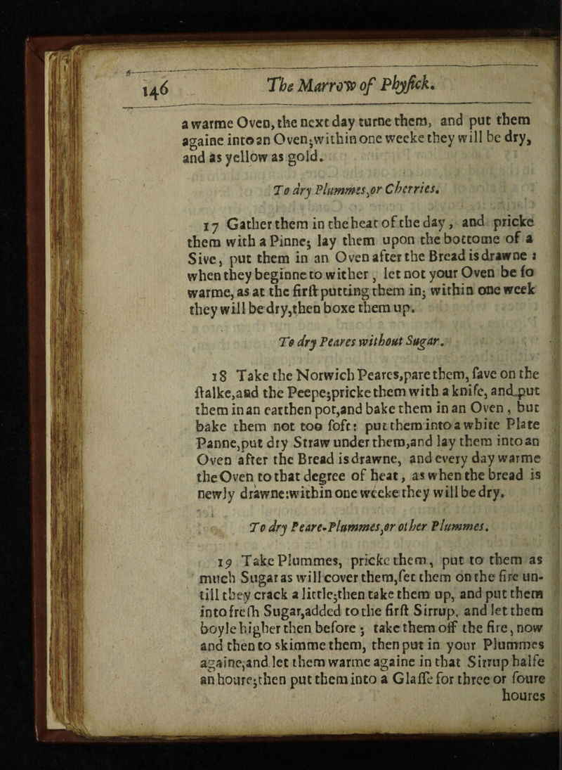 awatmeOvcDjthencxtday turtle them, and put them againe intoan Oven-withinone weeks they will be dry, and as yellow as gold. I v * / i'j To dry Plummes $r Cherries. 17 Gather them in the hear of the day, and pricke them with a Pinnc; lay them upon the boccotne of a Sive j put them in an Oven after the Bread isdrawne : when they beginne to wither, let not your Oven befo warme, as at the firft putting them in- within one week they will be dry,then boxe them up. J T9 dry Peares without Sugar. 13 Take the Norwich Peares,pare them, fave on the ftalke,afid the Peepe^pricke them with a knife, and^put them in an earthen pot,and bake them in an Oven , but bake them not too foft: put them into a white Plate Panne,put dry Straw under them,and lay them into an Oven after the Bread isdrawne, and every day warme the Oven to that degree of heat, as when the bread is newly drawneiwitbinonc wtekethey willbedry. >u t r. j . • ■ . ' - *t JJW 7*0 dry Fearc-Plummes^r other Plummes. Take Plummes, pricke them, put to them as much Sugar as will cover them,fee them on the fire un¬ till they crack a little-then take them up, and put them intofrefh Sugar,added to the firft Sirrup, and let them boyle higher then before •, take them off the fire, now and then to skimme them, then put in your Plummes againe,and let them warme againe in that Sirrup halfe anhoure-then put them into a G la fie for three or foure houres
