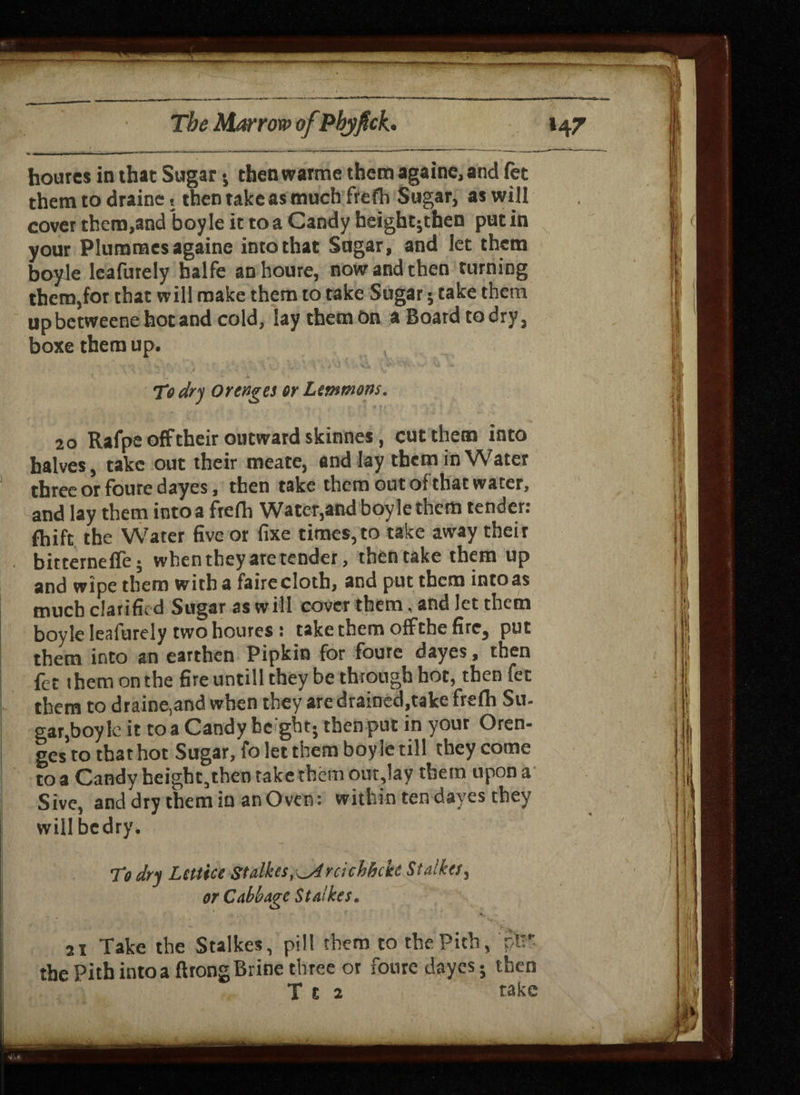 houres in that Sugar $ then warme them againe, and (et them to draine , then take as much frefh Sugar, as will covet them,and boy le it to a Candy heightjthen put in your Pluroraes againe into that Sugar, and let them boyle leafurely balfe an houre, now and then turning them,for that will make them to take Sugar j take them upbetweenehotand cold, lay them On aBoardtodry, boxe them up. To dry Or cages or Lemmons. 20 Rafpe off their outward skinnes, cut them into halves, take out their meate, and lay them in Water three or foure dayes, then take them out of that water, and lay them into a frefh Water,and boyle them tender: fhift the Water five or fixe times, to take away their bitternefle; when they are tender, then take them up and wipe them with a faire cloth, and put them into as much clarified Sugar as will cover them, and let them boyle lealurely two houres : take them offthe fire, put them into an earthen Pipkin for foure dayes, then fet them on the fire untill they be through hot, then fet them to draine,and when they are drained,take frefh Su- gar,boy lc it to a Candy bc'gbt; then put in your Oren¬ ges to that hot Sugar, fo let them boyle till they come to a Candy height,then take them out,lay them upon a Sive, and dry them in anOven: within ten dayes they willbedry. To dry Lettiee Stdikes, ^Arcichhctt Stalker, or Cabbage Stalker. 2i Take the Stalkes, pill them to the Pith, pi* the Pith into a ft tong Brine three or fotire dayes j then T t 2 take
