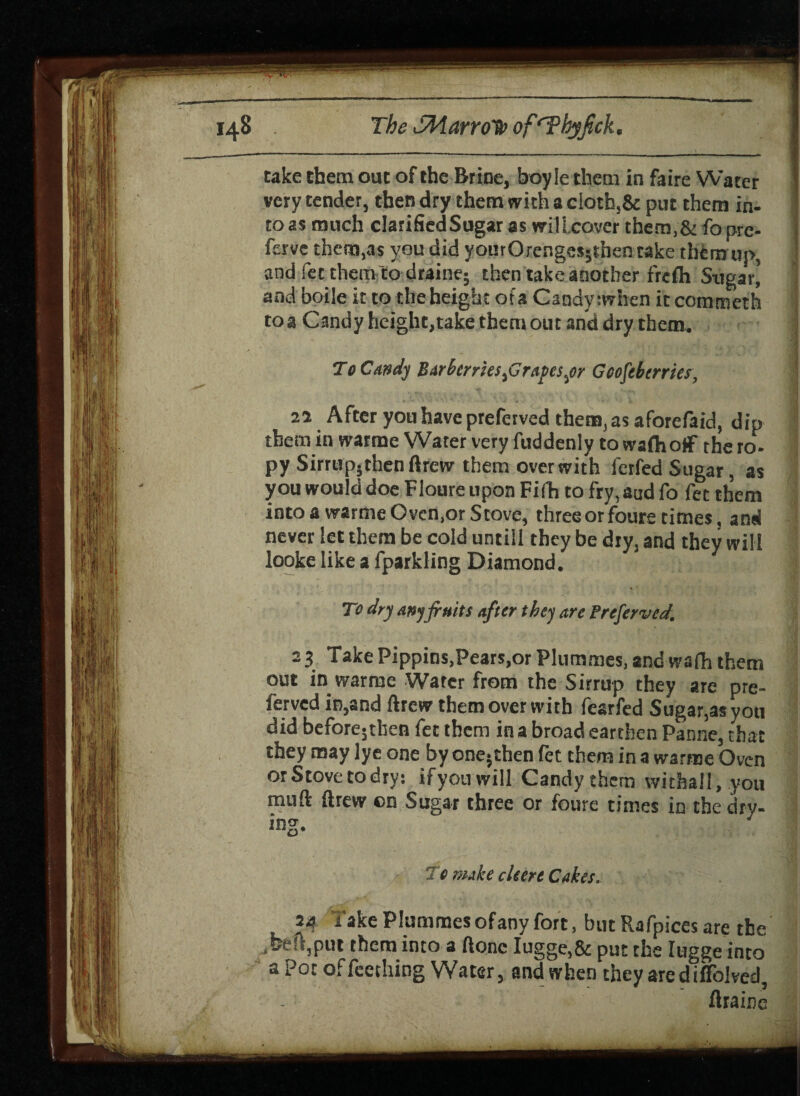 The SWarroHoof‘Tbyfrck. cake them ouc of the Brine, boy le them in faire Water I very tender, then dry them with a cloth,& put them in- ] to as much clarifiedSugar as will cover them,& fo pre- ferve them,as you did yourOrenges;then take them up, ] and fee them to drain?; then take another frefh Sugar’ and boile it to the height ofa Candy :when itcommeth toa Candy height,take them out and dry them. To Candy Barberries firafesyr Gcofeberrier, 21 After you have preferved them, as aforefaid, dip them in warme Water very fuddenly to wafhotf the ro- ■ py Sirrupjthen ftrew them over with ferfed Sugar, as you would doe Floure upon Fifh to fry, aad fo fet them into a warme Oven.or Stove, three or foure times, and never let them be cold untill they be dry, and they will looke like a fparkling Diamond. - To dry any fruits after they are Preferved. 23 Take Pippins,Pears,or Plummes, and wafh them out in warme Water from the Sirrup they are pre¬ ferved in,and ftrew them over with fearfed Sugar,as you did before5then fet them in a broad earthen Panne, that they may lye one by one; then fee them in a warme Oven or Stove to dry: if you will Candy them withall, you muft ftrew on Sugar three or foure times in the dry- ! ing. To nuke cleere Cakes. ' 24 Take Plummesofany fort, but Rafpices are the ,beft,put them into a ftonc Iugge,& put the lugge into a Pot offecthing Water, and when they arediffolved, ftralrje