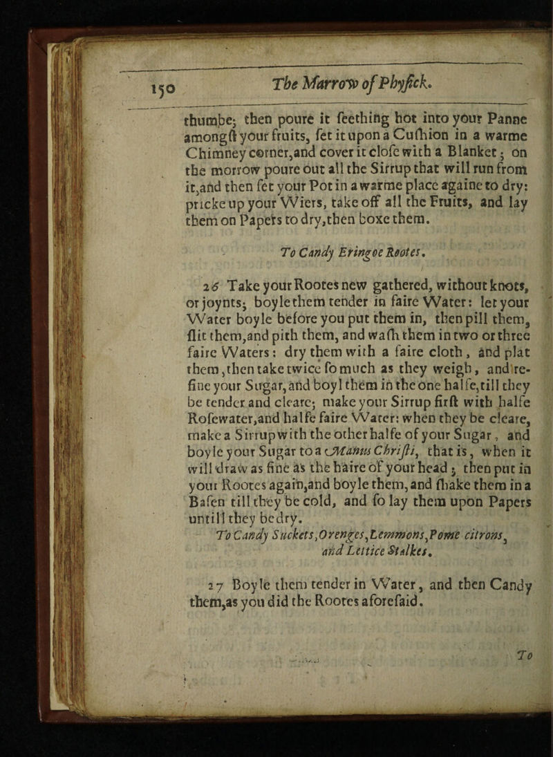 l5° thuna.be; then poure it Teething hot into your Panne acnongftyour fruits, fetituponaCufhion in a warme Chimney corner,and cover it clofe with a Blanket; on the morrow poure out all the Sirrupthat will run from itsand then fee your Pot in a warme place againe to dry: pnekeupyour Wiers, takeoff all the Fruit*, and lay them on Papers to dry,then boxethem. To Candy Eringot Rootes. 2 6 Take your Rootes new gathered, without knots, orjoynts- boyle them tender in faire Water: let your Water boyle before you put them in, then pill them3 flit them,and pith them, and wafh them in two or three faire Waters: dry them with a faire cloth , and plat them, then take twice fo much as they weigh, andlre- fine your Sugar, and boyl them in the one ha I fe, til I they be tender and cleare; make your Sirrup firft with halfe Rofewater,and halfe faire Water: when they be deare, raakea Sirrupwith the other halfe of your Sugar, and boyle your Sugar toacManmChrifti, thatis, when it will draw as fine a's thehaireof your head 5 then put in your Rootes again,and boyle them, and (hake them in a Bafen till they be cold, and folay them upon Papers until! they bedry. To Candy Stickets,0rengcsyLemmons,Ptime citrons3 and Lcttice St tikes. 57 Boyle them tender in Water, and then Candy them,asyoudid the Rootes aforefaid. /