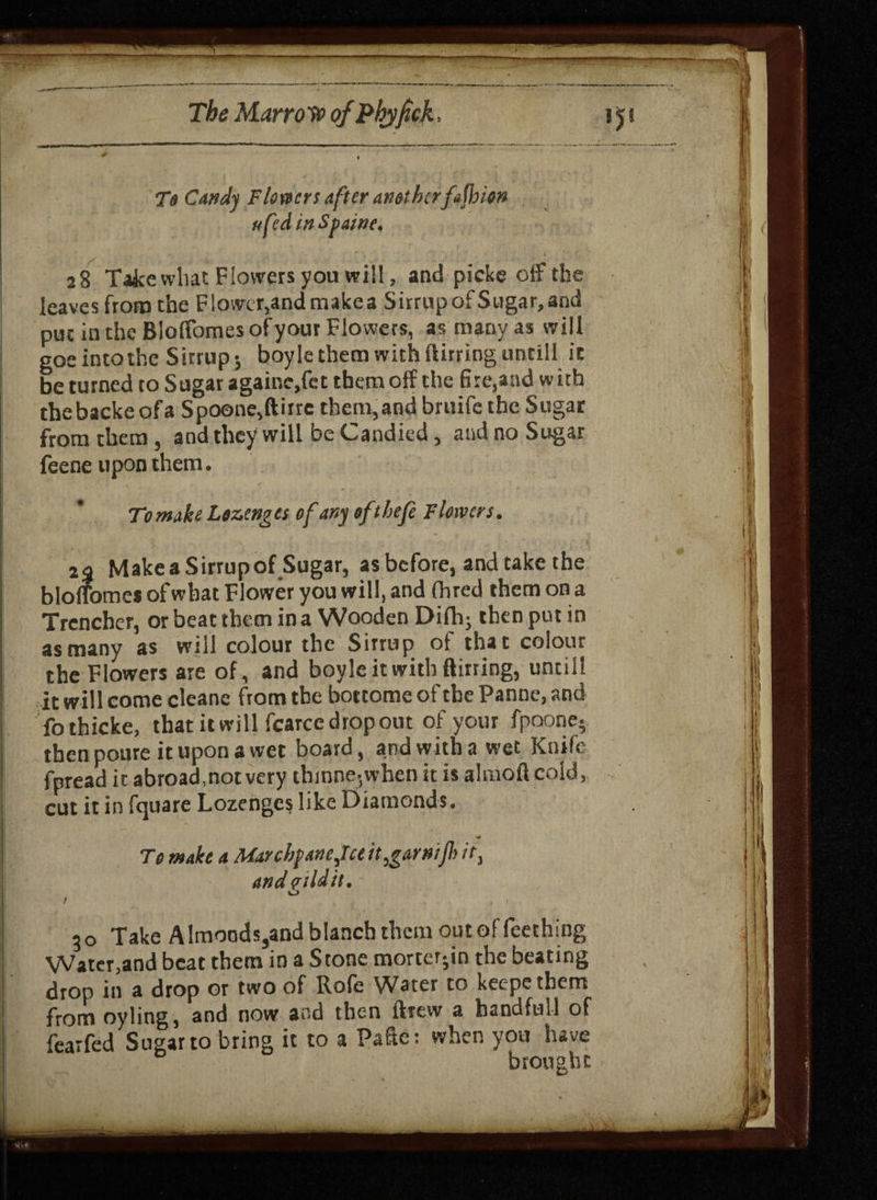 To Candy Flown after anethcrfajhion h fed tv Spane, 28 Take what Flowers you will, and picke off the leaves from the F!ower,andmakea Sirrup of Sugar, and pin in the BlofTomes ofyour Flowers, as many as will goe into the Sirrup; boyle them with flirring untill it be turned to Sugar againe,fet them off the fire,and with thebackeofa Spoone,(litre them,and bruife the Sugar from them , and they will be Candied, and no Sugar feene upon them. To mike Lozenges of any eftbefe Flowers. 2% MakeaSirrupof Sugar, as before, and take the bloffomes of what Flower you will, and (bred them on a Trencher, or beat them in a Wooden Difh; then put in as many as will colour the Sirrup of that colour the Flowers are of, and boyle it with flirting, until! it will come cleane from the bottome of the Panne, and fothicke, that it will fcarce drop out ofyour fpoone- thenpoureituponawet board, and with a wet Knife fpread it abroad,not very thinne;when it is almoftcold, cut it in fquare Lozenges like Diamonds. To make a Marcbfanefce it,garnifi it, andpildit. u / 30 Take Almoods,and blanch them out of Teething Water,and beat them in a Stone morter-in the beating drop in a drop or two of Rofe Water to keepethem from oyling, and now and then drew a handful! of fearfed Sugar to bring it to a Pafte: when you have brought