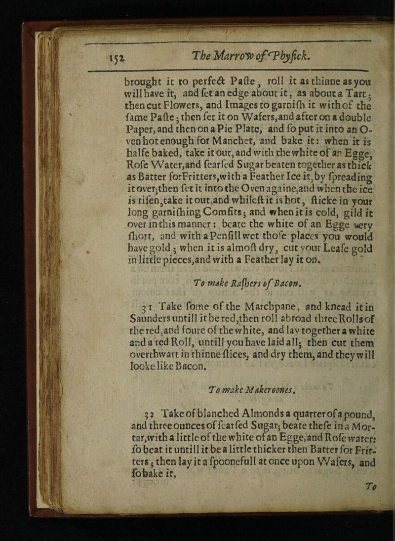 brought it to perfe£k Pafte^ roll it as thiane as you will have it, and fee an edge about it, as about a Tart. then cut Flowers, and Images to garni Hi it with of the fame Pafte; then fet it on Wafers,and after on a double Paper, and then on a Pie Plate, and fo put it into an O- ven hot enough for Manchtr, and bake it: when it is halfc baked, take it out, and with the white of an Egge, Rofe Water,and fearfed Sugar beaten together as thick ' as Batter forFritters,with a Feather Ice it,by fpreading it overjthen fet it into the Oven againe.and when the ice is rifen3take it out.and whileft it is hot, fticke in your long garnifhingCorafirs- and when it is cold, gild it over in this manner: bcate the white of an Egge very fhort, and withaPenfill wet thofe places you would have gold • when it is almoft dry 3 cut your Leafc gold in litde pieces,and with a Feather lay it on. To wake Rafhers of Bacon. 3 i Take fame of the Marchpane, and knead it in Saunders untill it be redjthen roll abroad thrceRoIlsof thered3and foure of the white, and lay together a white and a red Roll, until! you have laid all* then cut them overthwart in thinne flices^ and dry them, and they will looke like Bacon. To make Maker eones, ; 2 Take of blanched Almonds a quarter of a pound, and threeouncesof fearfed Sugar; beate thefe in a Mor- tar,with a little of the white of an Eggc,and Rofe water: fo beat it untill it be a little thicker then Batter for Frit¬ ters . then lay it a fpoonefull at once upon Wafers, and fobake it. • To