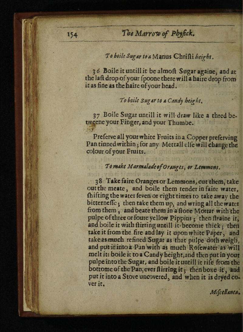 7e boile Sugar to a Manus Chrifti heigh. 36 Boile it untill ic bealmoft Sugar agaioe, and at the laft drop of your fpoone there will a haire drop from it as fine as the haire of your head. To boile sugar to a Candy height. 37 Boile Sugar untill it will draw like a thred be- tw|ene your Finger, and your Thumbc. Prcferve all your white Fruits in a Copper prefcrving Pan tinned within 5 for any Mcttall elfc will change the colour of your Fruits. * • • \ * ' *, * ,1 * . ' ' r MS To make Marmalade of Oranges, or Lemmons. 38 Takefaire Oranges or Lemmons, cut them, take outtbemeate, and boile them tender in faire water, ftiifting the water feven or eight times to take away the bitternefTe* then take them up, and wring all the water from them, and beate them in a ftone Mortar with the pulpe of three or foure yellow Pippins • then ftraine it, and boile it with ftirring untill it become thick- then take it from the fire and lay it upon white Paper, and take as much refined Sugar as that pulpe doth weigh, and pur it into* Pan with as much Rofewater as will melt it: boile it coaCandy beight,and then put in yout pulpe into the Sugar, and boile it until! it rife from the bottomeoftbe Pan, ever flirting it* then boxe it, and put it into a Stove uncovered, and when it is dryed co¬ ver it. MifceSanta*