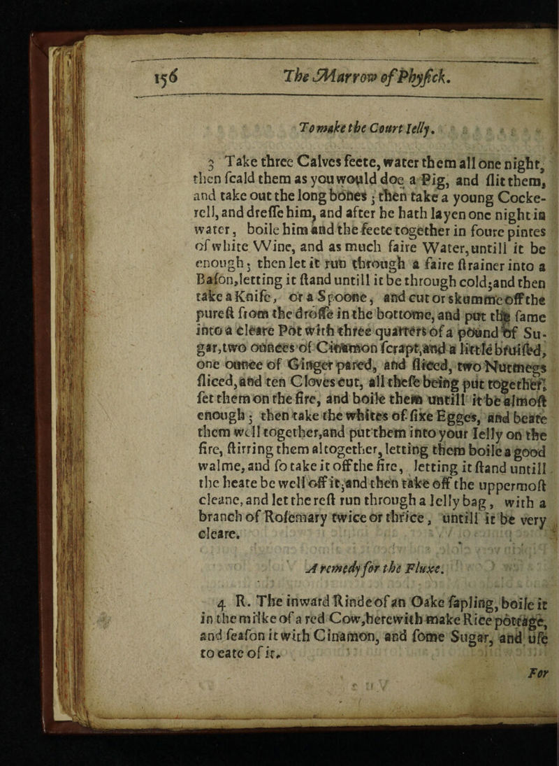 To make the Court Iellj. 3 Take three Calves feete, water them all one night, then fcald them as you would doea Pig, and flittbem, and take out the long bdhes • then take a young Cocke¬ rell, and drefle him, and after he hath layenonc nightia water, boile him and the feete together in foure pintes of white Wine, and as much faire Water,untill it be enough, then let it rut) through a faire flrainerinto a Bafonjetting it ftand untill it be through cold;and then take a Knife, or a 5 p.oone, and cut or skummeofftbe pureft fiotn the drolfe in the bottome, and put tbjs fame into a cleare Pot with three quarters of a pound of Su¬ gar,two ounces ofCitflMBon fcrapt.and a littlebruited, one ounce of G inger pared, and diced, two Nutmegs diced, and ten Cloves cut, all thefe being put together! fet them on the fire, and boile them untill it bealmoft enough; then take the whites of fixe Egges, and beate them well together,and put them into your Jelly on the fire, ftirring them altogether, letting them boilca good wa!me,and fo take it offthe fire, letting it ftand untill the heate be well off itjand then take off the uppermoft cleane, and let the reft run through a jelly bag, with a branch of Rolemary twice or thrice, untill it be very cleare. ■ ; i i ✓ * • * ' / .. •, * + ^ r. **. A nmtdj for the Fluxe. 4 R. The inward Rindeofan Oake fopling, boile it in the mitke of a red Cow,hercvvith make Rice pottage, and fcafanitwithCinamon, and fome Sugar, and ufe to eateof it*