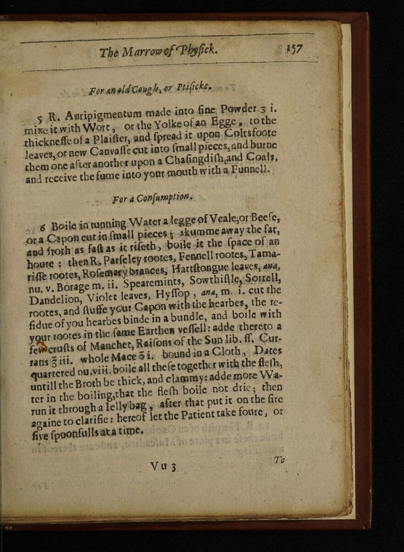 1 The Marrow cfrPhyficL V7 For M old Ceng h, or Ftifcke, e R Auripigmentum made into fine Powder j i. r-ixe it with Wort, orthe YolkeotanEgge, tothe rhickneffeof a Plaifter, and fptead it upon Coltsfoote Sives onew CanvaflTecut into rS? and receive the fume into yonr mouth with a 1 uoneu. , for 4 Ccvfempion. , BoiIe iQ tunning Water aieggeofVeafcoi Jeefc, a Panon cut in frnall pieces $ skurome away the fat, ! SeboUine that the fleih boilc not due; then tCr -D Jrnunh a felly bag, after that put it on the fire SKetaSfcf lU let .he Paticntukc font, or five fpoonfulls ata tune. 4 1 1 Yu 3 To
