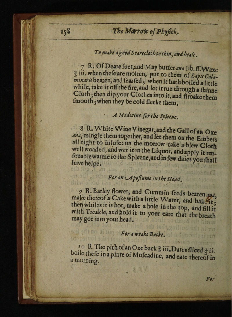 To make a gold Seareclothto skirt, andheale. 7 R. Of Deare fuet,and May butter4*4 lib. flf.Waxe fin. when tbcfe arc molten, put to them o £ Lapis CaU- minaris beaten, and feaxfcd; when it hath boiled a little while, take it offche fire, and let it run through a tbinne Cloth * then dip your Clothes into it, and ftroakc them lmooth; when they be cold fleeke them. A Medicine for the Sflccne. 8 R. White Wine Vinegar,and the Gall of an Oxe om mingle them together, and fet them on the Embers all night to infufeion the morrow take a blew Cloth well woaded, and wet it in the Liquor, and apply it rea¬ sonable warme to the Splcene,and in few dales you fhall For an o/poftumc in the Head. 9 R. Barley flower, and Cummin feeds beaten 4*4 ma ke thereof a Cake with a little Water, and bak«r* then whiles it is hot, make a hole in the top, and fill it with Treakle, and hold it to your eare that the breath may goe into your head. cent breath For a vecakt Backe, ■J£ P'Tlle Pith ofanr°xe back | iii.Dates diced * ii. aS!lCIlpi0tC°fM“fdie' aHdc*te ‘hereof in 1 uo' Tor