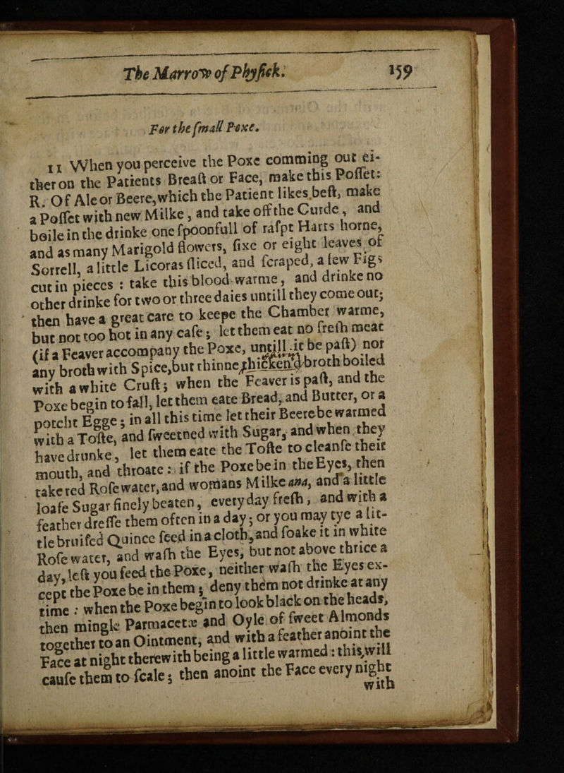 For the ftnall Poxe* 11 When you perceive the Poxc comming out ti¬ tter on the Patients Brea ft or Face, mahethtsPofleu R Of Ale or Beere,which the Patient likes.beft, mak- a PolFct with new Milke, and take off the Curde, and baile in the drinke one fpoontull of rafpt Harts home, and as many Marigold flowers, fixe or eight leaves of Sorrell a little Licoras diced, and (craped, a few Fig* cut in pieces : take this blood-warme and drinke no other drinke for two or three dates untill they come out; ‘ then have a great care to keepe the Chamber warme, but not too hot in any cafe; let them eat no helhmca /if a Fcaver accompany the Poxe, unulUt be paft) nor any broth with Spice.butthinne^tcfet^brothboi.ed with a white Cruft; when the Fcaver is part, and the Pore be°in to fall, let them eate Bread, and Butter, or a poSn Egge; in all this time let their Beerebe warmed whh a Tofe, and fweetned with Sugar, and when they havedrunke let them eate theTofte to cleanfc their moutl and duoate: if the Poxebein the Eyes, rh« take red Rofe water, and womans Milketf»4, and a 1 loafe Sugar finely beaten, everyday frefc, and with a feather drefle them ofeen in a day; or you may eye ai lit¬ tle bruifed Quince feed in a cloth,and foaxe it in white Eater, and wafh the Eyes, butnota^i«a day, left you feed the Poxe, neither wafh the Eyes ex- cen the Poxe be in them; deny them not drinke at any time : when the Poxe begin to look black oatbe heads, then mingle Parmacctce and Oyle of fweet Almo d together Jo an Ointment, and with a feather anoin t the Face at night therewith being a little warmed: this,wtll SS to foie, .ben anoin. the Face ««, njgb.