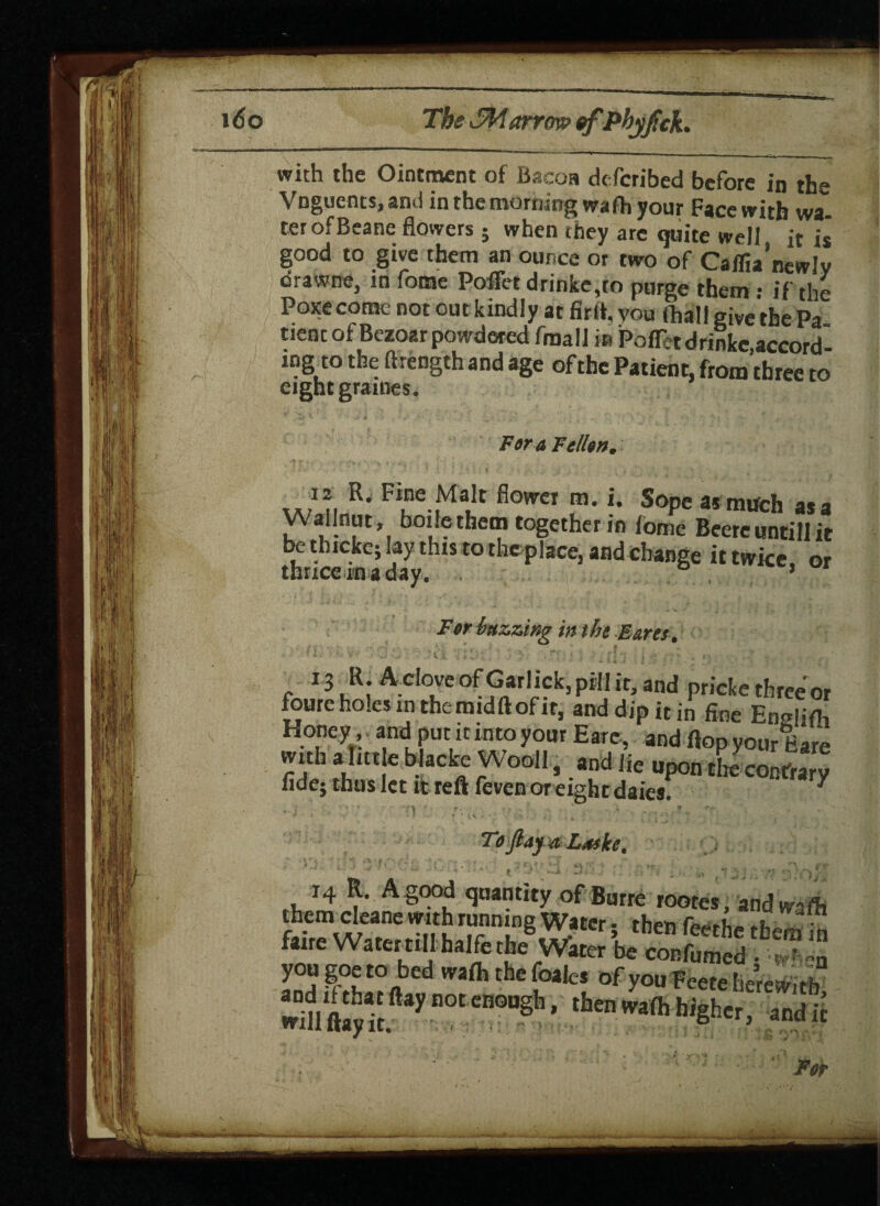 with the Ointment of Bacoa described before in the Vnguents, and in the morning wafh your Face with wa¬ ter ofBeane flowers ; when they are quite well it is good to give them an ounce or two of Cailia’newJv drawne, in fome Poflet drinke,to purge them: if the Poxecome not out kindly at fir It, vou (hall give the Pa tienc of Bezoar powdered fma!I in PofFctdrinke accord ing to the ftrength and age of the Patient, from three to eight graines. Far a Fallen. ,.,1* R* Fi,ne ,Ma*c fiower m- *• Sope as much asa yVallnut, boifethetn together in fome Beereuntill it be thicke; lay this to theplace, and change it twice, or thrice in a day. • ... ’ For buzzing in the Earn. f ' \ . * f • ■ * * ri ■ v V. ; * v .* >' , ‘ / ■ , ' ' ; ■ H • j ‘ . t\ . - s . _ . 13 R. Aelove of Garlick, pill it, and pricke three or foureholes in themidftofir, and dip it in fine En«!ifh Honey and put it into your Earc, and flop yourEare with a litt e blacke Wool!, and lie upon the contrary fidej thus let it reft feven or eight daies. * , . t • r-; __ To ft ay a Luske. 14 R. A good quantity ofBurre rootes, and waft them cleane vmh running Water . then J faire WatertillhalfetheVater y a ft t0aed Wi{h the foalcs of you Feete herewith wm'ft^Tt. y DOt Cn°U§h ’ then Wi(h hi§h«, and ft