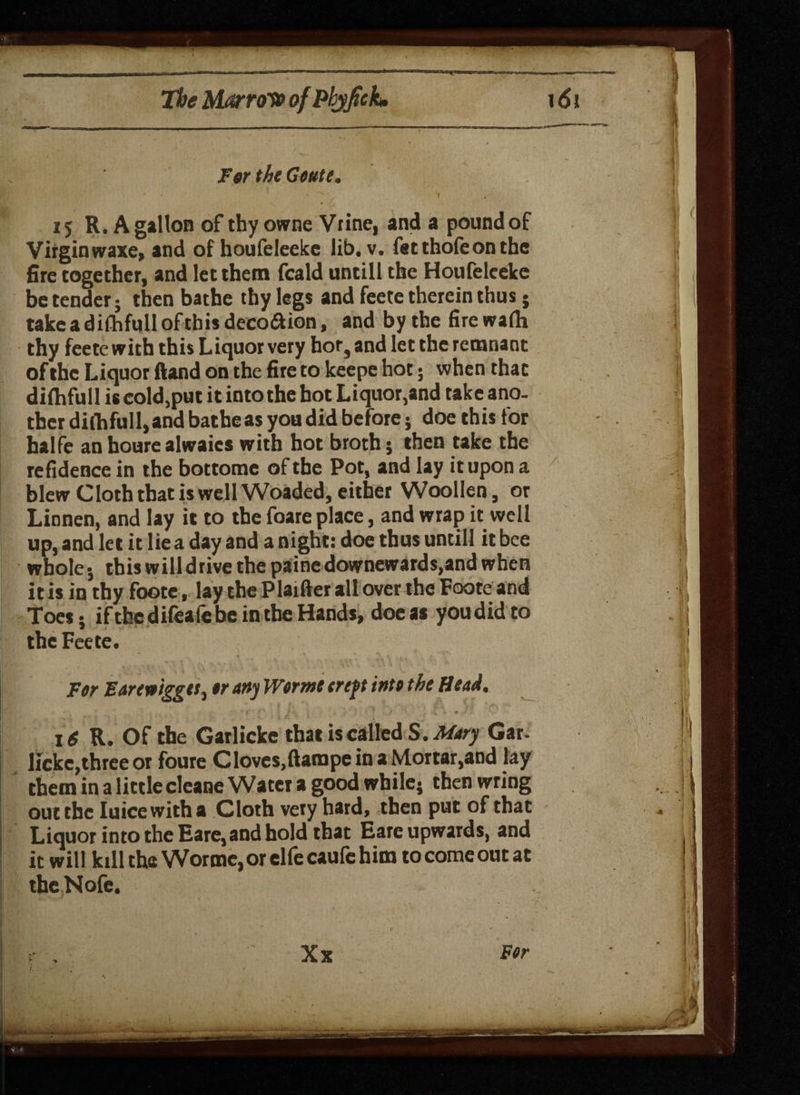 For the Goute, 15 R. A gallon of thy owne Vrine, and a pound of Virgin waxe, and of houfeleeke lib. v. fetthofeon the fire together, and let them fcald untill the Houfeleeke be tender; then bathe thy legs and feete therein thus; takeadifhfulloftbisdeco&ion, and by the firewarti thy feete with this Liquor very hor, and let the remnant of the Liquor ftand on the fire to keepe hot; when that dilhfull is cold,put it into the hot Liquor,and take ano. ther diihfull, and bathe as you did before; doe this tor halfe an houre alwaies with hot broth j then take the refidence in the bottome of the Pot, and lay it upon a blew Cloth that is well Woaded, either Woollen, or Linnen, and lay it to the foare place, and wrap it well up, and let it lie a day and a night: doe thus until! it bee whole*, tbiswilldrivethepainedownewards,andwhen it is in thy foote, lay the Plaifter all over the Foote and Toes: if the dileaie be in the Hands, doe as you did to the Feete. For Eareioiggtt, or any Worme ereft into the Head. 16 R. Of the Garlicke that is called S. Mary Gar- lickc,three or foure Cloves,ftampeinaMortar,and lay them in a little cleane Water a good while} then wring out the Iuicewitha Cloth very hard, then put of that Liquor into the Eare, and hold that Eare upwards, and it will kill the Worme, or elfe caufe him to come out at the Nofe.