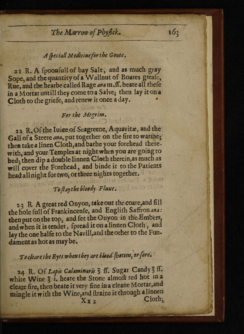 A fteciatl Medicinefor the Goute. 21 R. A fpooafull of bay Salt, and as much gray Sope, and the quantity of a Wallnut of Boares greafe. Rue, and the hearbe called Rage ana m.ff. beate all thefe in a Mortar untill they come to a Salve5 then lay it on a Cloth to the gricfe, and renew it once a day. , • For the Megrim. 2 a R. Of the Iuice of Seagreene, Aquavit*, and the Gall ofa Steered, put together on the fire to warme* then takea linen Cloth,and bathe your forehead there, with, and your Temples at night when you are going to bed* then dip a double linnen Cloth therein,as much as will*cover the Forehead, and binde it to the Patients head ail night for two, or three nights together. To fay the bloody Flaxe. 2 3 R. A gteat red Onyon, take out the coare,and fill the hole full of Frankincenfe, and Engl i ft Saffrons: then put on the top, and fet the Onyon in the Embers, and when it is tender, fpread it on a linnen Cloth, and lay the onehalfe to the Navill,and the other to the Fun* dament as hot as may be. * To clear e thcEyeowhcnthej are bloodfhotu^ or fore. ||w * s t 14 R. Of Lafis CaUminaris § ff. Sugar Candy | ff. white Wine | i. heate the Stone almoft red hot in a cleave fire5 then beate it very fine in a cleane Mortar,and mingle it with the Wine,and ftraine it through a linnen * ' Xx 2 r Cloth;