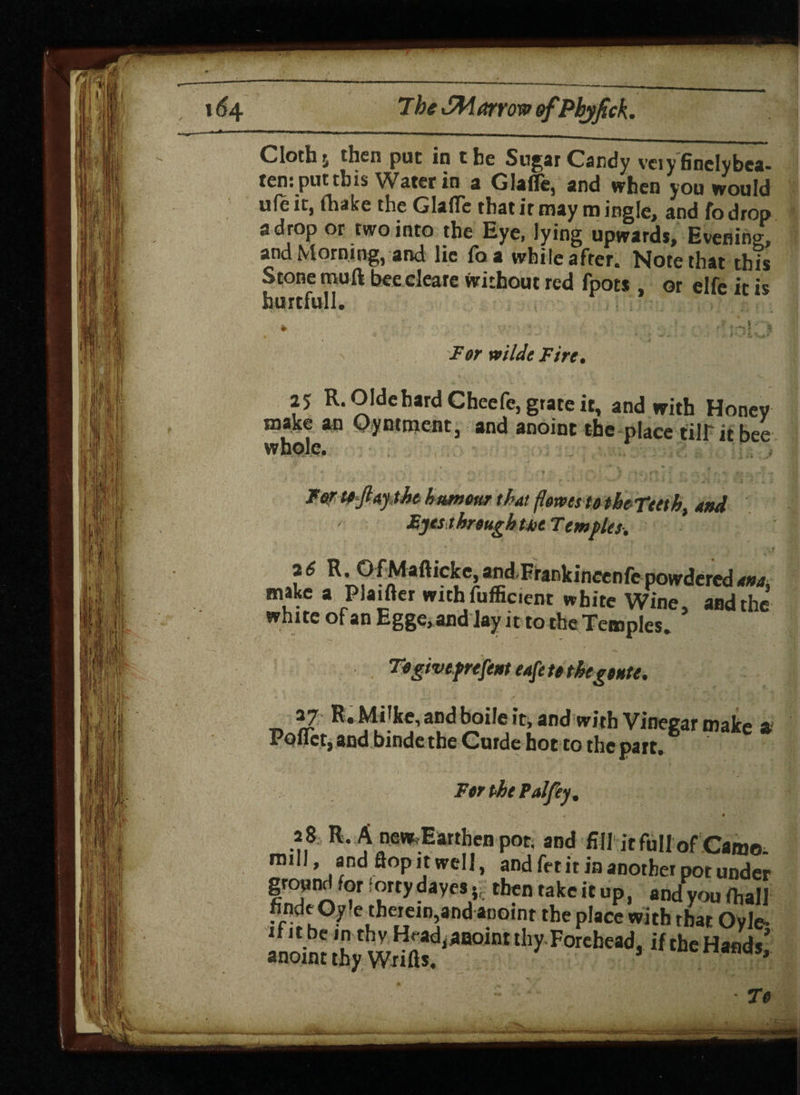 Cloth j then put in the Sugar Candy veiyfinclybca- ten: put this Water in a Glafle, and when you would ufe ic, (hake the Glafle that ir may m ingle, and fo drop a drop or two into the Eye, lying upwards. Evening, and Morning, and lie foa while after. Note that this Stone mull bee cleare without red fpots or elfe it is hurtfull. For wilde Fire• 25 R.OIdehardCheefe, grate it, and with Honey make an Oyntment, and anoint the place till it bee whole. For tofiaytht humour that floms to theTttth. and Myts through tit Temples, 26 R. O f Mafticke, and.Frankincenfe powdered ana make a Plaifter withfufficient white Wine, and the white of an Egge, and lay it to the Temples. Togiveprefent cafe to thegeute. 37 R.Mi'ke, and boile it, and with Vinegar make a Pqflet, and binde the Curde hot to the part. For the Pal fey. 28 R. A new. Earthen pot, and fill it full of Camo. mill, and flop it well, and fet it in another pot under ground for lortydaycs 5. thentakeitup, and you fhall findeOy'etherem and anoint the place with that Oyle- ifitbe in thy Head^aoint thy Forehead, if the Hands’ anoint thy Wrifts, 5 ’ To