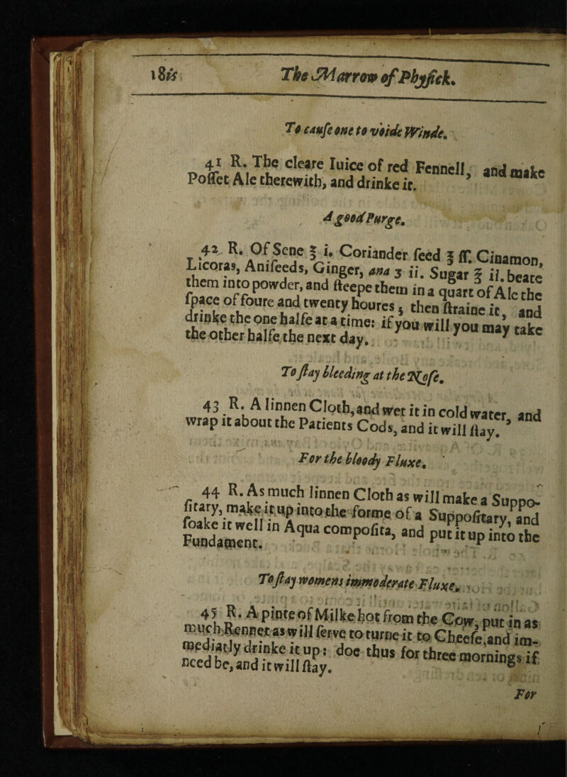 To eaufe one to v'o'tde Winde. 41 The cleare Iuiceof red Fennell mJ m>u Poffet Ale therewith, and drinke ir ’ A good Purge. 42 R. Of Sene § i. Coriander feed 5 fl*. Ciaamon Licoras, Anifeeds, Gtnger, ana 3 ij. Sugar 5 ii beats them into powder, and fteepe them in a quart of Ale the fpaceoffoure and twenty houresj thenftraineit and ifyMni ,0“ tale To ft ay Heeding at the T^ofe. 43 R. A Iinnen Cloth, and wet it in cold water and wrap it about the Patients Cods, and it will flay. ’ “ For the bloody F luxe % '' '■  7 ■ • • < Toftajwomens immoderate Fluxe. _ 4? J ■• A P,nteot M tike hot from the Cow put in as n.uch Rennet a* will ferve to turtle it to Cheefe^nd itu mediat iydnnkeitup: doe thus for three ^ced be, and invillftay. for three mornings if