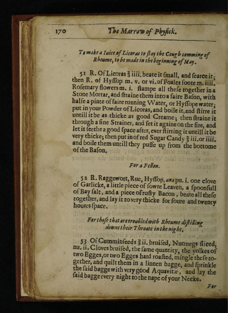 To make dime of Liter as toJlay the Cough commit* of Rheums, to he made in the beginning of May . ** . 5* R-OfLicorasliiii.beateitftnall, and fearce it- then R. of Hyflop m. v. or vi.ofFoalesfootem.iiiil Roicmary flowers m. i. ftampe all thefe together in a Stone Mortar, and ftraine them into a faire Bafon, with Halle a pinte of faire running Water, or Hyffope water- put m your Powder ofLicoras.and boile it.and ftirre it untilhtbeas thicke as good Creame} then ftraine it through a fine Strainer, and fet it againe on the fire, and _eC [^9, 3 §°°d fp*ce after, ever ftirring it untill it be of the Bafon. cl* K.Raggewott,Rue, Hyflbp,^pu.i. one clove of Garhcke, a httle piece of fowre Leaven, a fpoonfull of Bay fait, and a piece ofrufty Bacon, beateall thefe together, and lay it to very thicke forfoure and twenty hourcs fpace. * For thefe that aretroubledmth Rheum; dift,tiling wmm their, i hr oat c in the night.