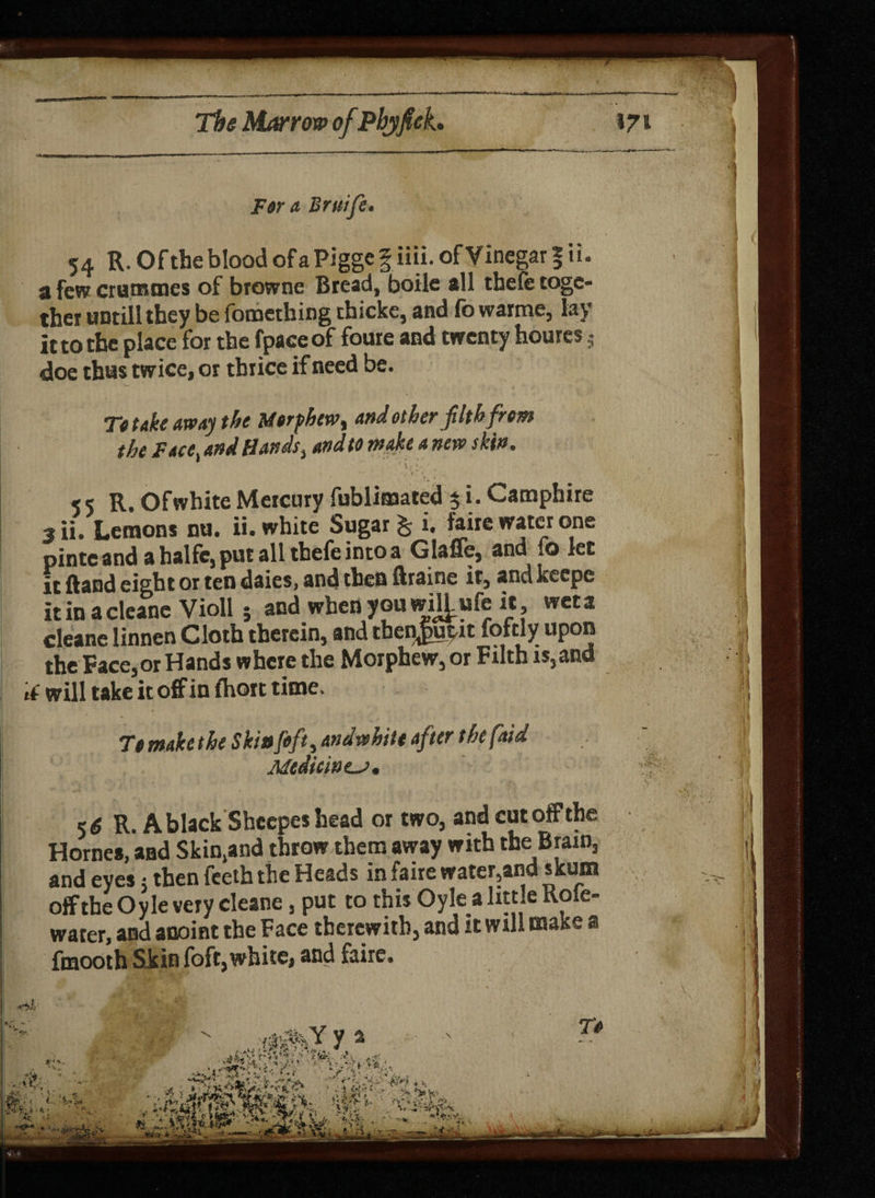 F&r a Bruife* 54 R. Ofthe blood ofaPiggef iiii. of Vinegar § ii. a few crutmnes of browne Bread, boile all thefe toge¬ ther uDtill they be fomething thicke, and fo warme, lay it to the place for the fpaceof foure and twenty houres s doe thus twice, or thrice if need be. Tt take away the U»rfhew% and other filth from the Face and Hands, and to make a new skin. * \ [■ . 55 R. Of white Mercury fublimated 5 i. Camphire 3 ii. Lemons nu. ii. white Sugar % i. faire water one pinte and a halfe, put all thefe into a Glaffe, and fo let it ftand eight or ten daies, and then ftraine it, and keepe itinacleaneVioll; and when you wH^ufe it wet a deane Iinnen Cloth therein, and tbenjiupit foftly upon the Face,or Hands where the Morphew, or Filth is, and will take it off in (hort time. Tt make the Skinfifty andwhitt after the (aid Medicines, <6 R. A black Shcepes bead or two, Hornes, and Skin.and throw them away with the Brain, and eyes 5 then feeth the Heads in faire water,and skum offthe Oyle very cleane, put to this Oylea little Role- water, and anoint the Face therewith, and it will make a fmooth Skin foft,white, and faire.