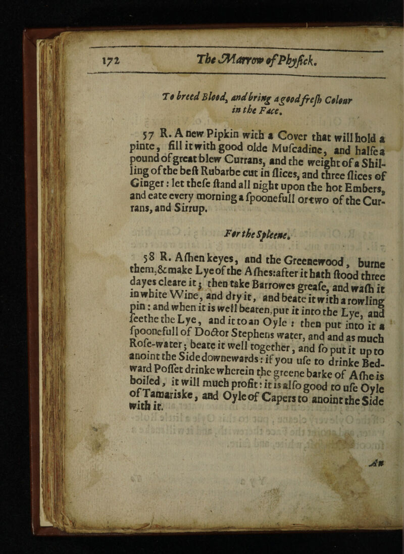 i 9 breed Bleed, and bring apttdfrefh Colour in the Face. 3 57 R-Anew Pipkin vricb a Cover that will hold a pinte, fill it with good olde Mufcadinc, and halfea poundx>f great blew Currans, and the weight of a Shil¬ ling of the befl Rubarbe cut in Rices, and three flices of Ginger: let thefe Rand all night upon the hot Embers and eate every morning a fpoonefull ortwo of the Cur¬ rans, and Sirrup. FtrtheSfleene. 58 R. Afhen keyes, and the Grceaewood, burne them.&make Lyeofthe Afhesiafterithath Rood three dayes cleare it j then take Barrowes greafe, and wafti it “ whlte Wine, and dry it, and beate it with a rowling pin: and when it is well beaten,pur it into the Lye, and feethe the Lye, andittoan Oyle : then put into it a fpoonefull of Do<Ror Stephens water, and and as much Rofe-water; beate it well together, and fo put it up to *n°‘n”hdownwards- if7™ ufe to drinkeBed- ward Poflet drinke wherein the greene barke of A (he is boded, it will much profit: it is alfo good to ufe Oyle with * a8d °yleof CaPemo anoint the sfde