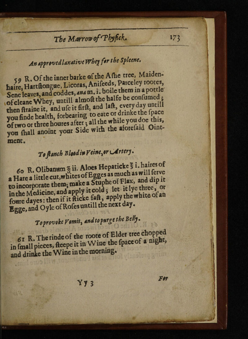 An approved laxative Wbq ftr the Spleene. <9 R. Of the inner barkeef the Artie tree, Maiden- haire Hartftonsae, Licoras, Anifeeds, Parceley rooter, Sene leave* and coddes, ana m. i. boile them m a pottle ofcleane Whey, antill almoft the halfe be confirmed j then ftraine it, andufeitfirft, and la*» voufinde health, forbearing to eate or drinke the 1 pace of two or three houres after * all the while you doe h , you ftiall anoint your Side with the alorefa.d Omt- ment. Ttfianch Bind in Yt'tntjr Cirterj. . » Olibanum? ii- Aloe* Hepatickel i.hairesof a Hare^Iittle cut,wfites of Eggerr« muchias to incorporate them; make a StuphcotFl ’ PQr Bgge, and Oyle ofRofesuntill the next day. To provoke Vomit, andtopnrgttheBedy. <S, R.Thcriodcof (be root.ofElte in fmall pieces, fteepe it in Wine the fpaceol a nign , and drinke the Wine m the morning. Yy 3