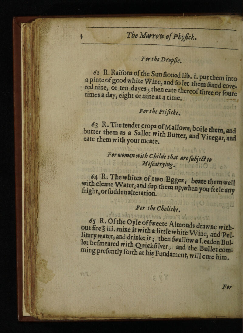 For the Drop fie. 62 R. Raifons of the Sun floncd lib i nm^- a pinre of good white Wine, and fo Jet ’them fl? Tinto ; red nine, or ten dayes. then eate tfae!eof ^ d times a day, eight 01 nine at a time. h °r foure Forth Ptificke, 6$ R. The tender crops of m allow* hnii-.t buac, them as a Sailct „i,hBTO~ v cate them with your meate. * Vinegar, and For women with Childe that arefifat? to Mifcarrying. witheleanJwaterandfiiD^i*^e*‘ ^cate^emWell fright, 0, wSe“ a0P “P‘''hen l’0 »“y For theCholicke. itary water, and drinke it; then Lallo^rS.^ Jt let befmeared with QuickfiJver and th r 1?en Bu' ra.ng ptefentjy forth a, hi. Fmlto'mSlS’C''