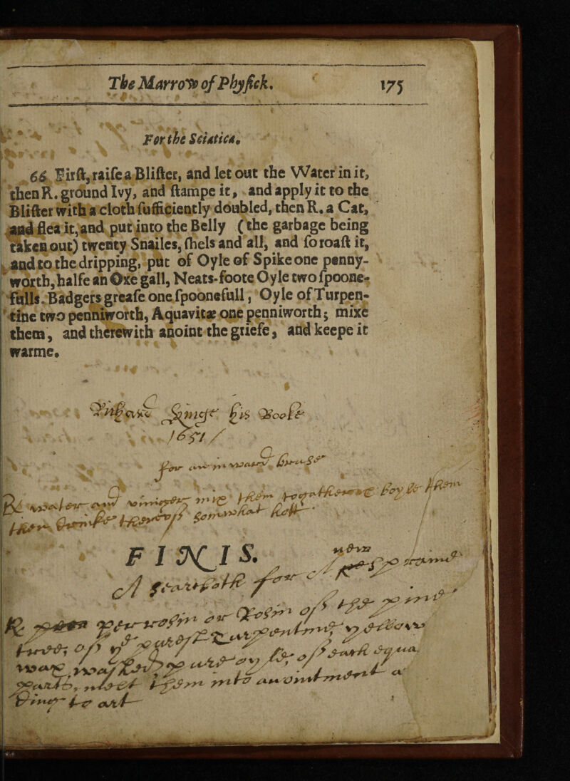 Tbs Manoyp ofPhjfick. 17J JFtrthe Sdstics, * > **'■*% <*■ j, • - $irflr,raifca Blifter, and let out the Water in it, thenR. ground Ivy, and ftampe it, and apply it to the Blifter with a cloth fufficiently doubled, then R. a Cat, and flea it, and put into the Belly ( the garbage being tikes out) twenty Snailcs, fhels and all, and foroaft it, and to the dripping, put of Oyle of Spike one penny¬ worth,halfe an Oxe gall, Neats-foote Oyle two fpoone- fulls. Badgers greale one fpoonefull, Oyle ofTurpen* tine two penniworth, Aquavits one penniworth; mixe them , and therewith anoint the gtiefe, andkeepeit wartne. « Sjmef-t' Qswf<* y is f 0%r y» H*' c* d~\72 t r* * C-: 7? F I 5\C I 2?e±tCJtr>,.