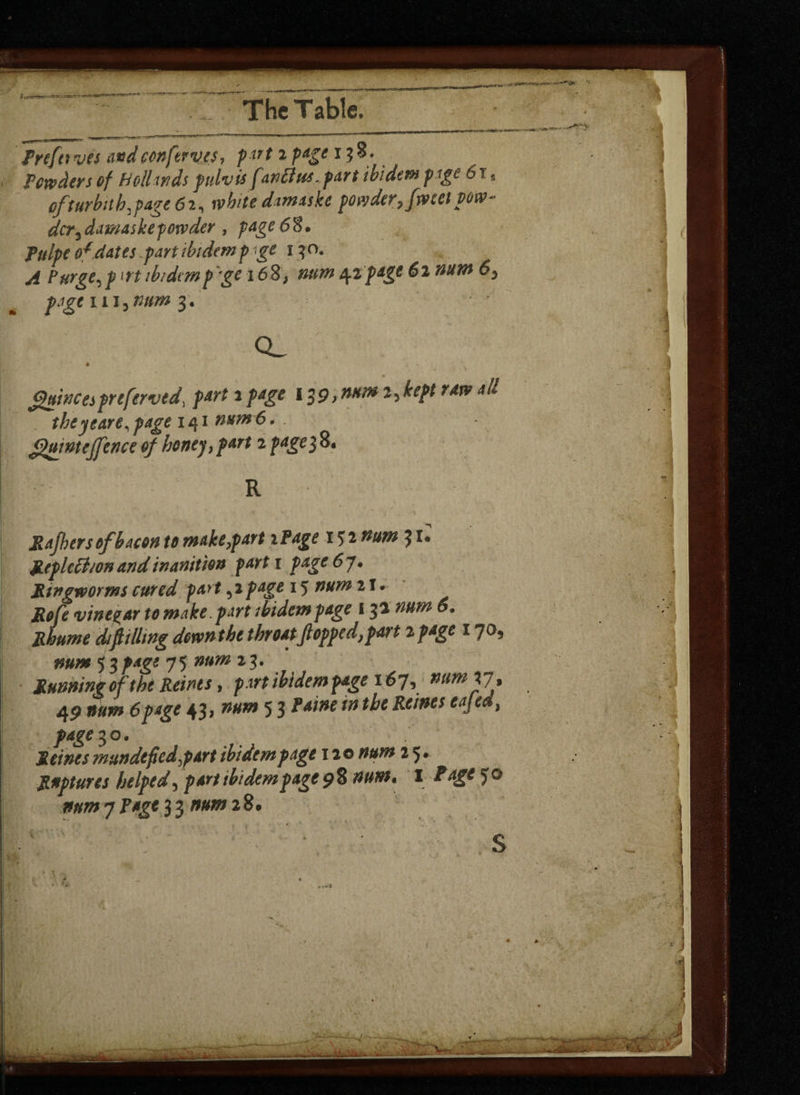 Prefer ves and conferva7 pt7t 2 Paie 1 3 ®# Powders of Hollands pulvis fan ft us - part ibidem page 61 * cfturbnh,page62, white damaske powder, facet pow¬ der,damaskepowder , page 6% • fldpe 0*dates .part ibidem p ge 1 3 o. ^ Purge, p n't ibidemp ge 16 8, 4tpagt 62 nam 6, page in, mm 3. * - (guineapreferred, part 2 pagt 139 >nHm 2* kept raw all the yeare, page 141 num'6. guintejfence of honey,part 2 page$8* R Rafiers of bacon to make,part iPage 152 num 31. JLeplethon and inanition part 1 page 67 • Ringworms cured part,2 page 15 2 T • ifc/i vinegar to make , part ibidem page 132 num 6. difiilltng down the throat flopped, part 2 page 17a, 5 3page 75 *3- Running of the Reints, part ibidem page 167, num VI % 4P »//*» 6pdge 43> 53 ^^Reintseajea, page ^o. Reints mundefiedypart ibidem page 120 2 5* Ruptures helped, page9% num* I Rage 50 mm 7 Rage mm 2%.