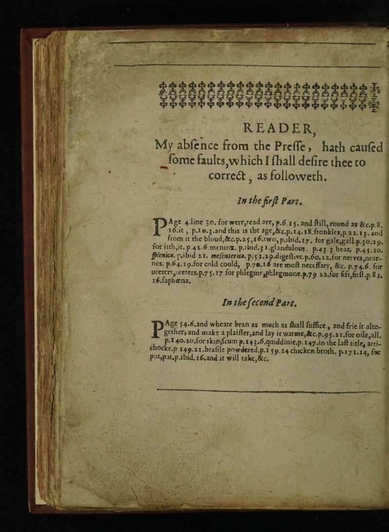READER, My abfcnce from the Prefle > hath carried ^Ibmc faults,which I fliall defire thee to correct, as folioweth. 4* * In the fir ft Part* PAge 4.line 30. for wcresread are, p.6 15. and flill,rt)und as&c.p.S. i6.it, p.ie.j.and this is the 3ge,&c.p.i4.i8.fronkles,p.2 2.iand from it the bloud,&c.p.2j ,i6.two,p.ibid.i7. for gale,gall.p.30.29. for itth,it. p 4i,6.meninx. p.ibid.g i.gbndulous. p.43.3 heat. p.45.20. tylenica. p.ibid 2,1. mefentenm. p.f j.ap.digeftive.p.6o.22,for nerves,near- nes. p.64.19.for cold could, p.70.16 are tnoft nectflary, &c. p,74.6. for ucetcr5,.,reters.p.7*.i7 for phlegmejphlegmone.p.^ 22,for lift jSrft.p.8 J# s6.faphtena. ' . •• v * Inthefee ond Fart. PA§C ^4-^.and wheate bran as much as fliall fufficc, and frk it alto¬ gether, and make a plaiflrr,and lay it warme,&c.p.9f.2i.foroile,alI. p.l 4o.2ocforskm,fcum p.143.6.qtiiddinic,p. 147.10 thelafl title, arti- cnocke.p 149.21.brafile powdcred.p.i 59.14 chicken broth. 0.171.14, foe put,p^t.p,ibid. i6.and it will take,&c.