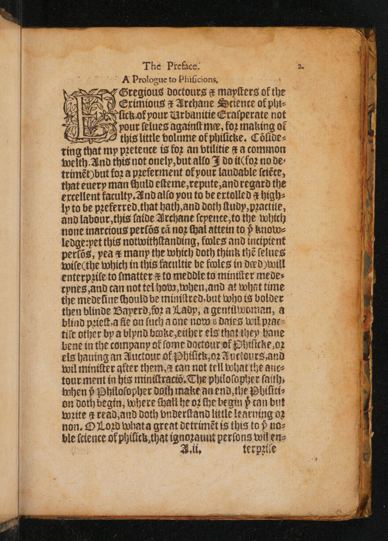 A Prologue to Phificions, ag Gregious doctours € mayſters of the A WES ty Eximious &amp; Archane Science of pht- lick ol your Arbanitie Cralperate not S We = Sess 2 this little volume of philicke. Cölide⸗ ring that my pꝛetence is foꝛ an vtilitie c à common weith. And this not onely, but allo F do it( foꝛ no de⸗ trimẽt) but fo2 a pꝛeferment oł pour laudable ſeiẽte, that euery man chuld elteme, repute, and regard the ercellent faculty. And alſo pou to be extolled &amp; high⸗ ly to be pꝛeferred. that hath, and doth ſtudy, pꝛactile, none inarcious perſõs ca noꝛ thal attein to p know⸗ ledge:pet this notwithſtanding, froles and incipient perlõs, pea æ manp the which doth think the lelues wilecthe which in this kacultie be fooles in derd) will enterpꝛile to {matter æ to meddle to miniſter mede⸗ tynes, and can not tel hobo, when, and at what time then blinde Baperd, loꝛ a Lady, a gentuwoman, a fife other by a blynd bake, either els that they haue bene in the company of ſome doctour ol Syiſicke, oꝛ els hauing an Auctour of hiſick, oꝛ Auctours, and wil miniſter after them, can not tell what the auc⸗ tour ment in his miniſtraciõ. The philoſopher faiths when p Philoſopher doth make an end, the Phiſici⸗ on doth begin, where thalt he oꝛ che begin pcan but wꝛite c read, and doth vnderſtand little learning oꝛ non. O Loꝛd what a great detrimẽt is this top no⸗ A. li. terpziſe