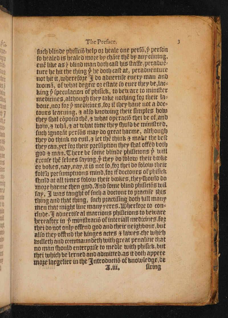 ſuch blinde phiſiciõ help oꝛ heale one peris,p perſon fo healed is healed moꝛe by chãte the by any ctining, euẽ like ag} blind man doth caſt his tale, peradus⸗ ture he hit the thing p be Doth cat at, peraduenture not hit it, wherekoze J do aduertiſe euery man and womã, of what degree oꝛ eſtate ( euer they be, lac⸗ king (peculacion of philick, to beware to miniſter medieines, although they take nothing foz their lac bour, noꝛ fo2 medicines, tog tf they haue not a doc⸗ tours learuing, ¢ alfo knowing their fimpies how they thal cõpond the, what opt raciõ thei be ol, and how, æ whã a at what time they ſhuld be miniſtred, ſuch ignoꝛãt perlõs may do great harme, although they do think no euil, x let the think &amp; make the belt they can, vet fo2 their peeftiption they Hal offed both god a man. There be ſome blinde philicions 5 will Eccuſe thé ſelues faying,p they do tolow their bike oꝛ bokes, nay, na, it is not lo, foꝛ thet do flow their kolich pꝛeſumptudus mind, for it doctours of phiſtck fhuld at all times folow their botzes they ould do move harme then good. And ſome blind philictés wil lay, I was taught of ſuch a doctour to pꝛactiſe this thing and that thing, ſuch pꝛactiſing doth kill many men that might line many yeres. Wherkoꝛe to con⸗ clude, J aduertiſe al marcious philicions to beware bereafter in 5 miniſtraciõ of interiall medicines foꝛ thei do not only offend god and their neighbour, but alſo they offend the binges actes dt lawes, the which willeth and commaundeth with great penalitie that no man ſhould enterpꝛile to medle with philick, but thei which be lerned and admitted as it doth appere moze largelier in the Introduttiõ of knowledge de