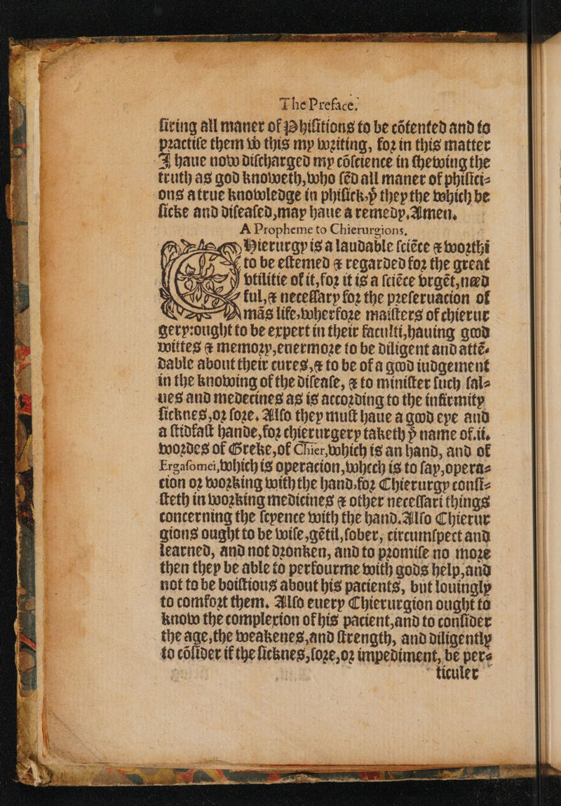 2 * The Preface. fiving all maner of bilitions to be cõtented and to pꝛactiſe them w this my wꝛiting, loꝛ in this matter truth as god knoweth, who ſẽd all maner of philici⸗ A Propheme to Chierurgions, Hierurgpis alaudable ſciẽce æ woꝛthi to be eſtemed &amp; regarded koꝛ the great Y vtilitie of it, foꝛ it is a ſciẽce vrgẽt, nad Tos ful, netelſary fo2 the pꝛeſeruation of gery:ought to be expert in their faculti, hauing gad wittes € memoꝛv, euermoꝛe to be diligent and attẽ⸗ dable about their cures, a to be of a god iudgement in the knowing of the diſeaſe, ⁊ to miniſter lch fale ues and medecines as is accoꝛding to the inſirmity licknes oꝛ ſoꝛe. Alſo they mult haue a god eye and a ſtidfaſt hande, foꝛ chierurgery taketh p name of.tt, woꝛdes of Greke, ol Chier, which is an hand, and of Ergafomei,bobich is operacion, whech is to ſay, opera⸗ clon oꝛ woꝛking withthe hand. foꝛ Chierurgy contiz concerning the ſcyence with the hand. Alſo Chierur gions ought to be wiſe, gẽtil, ſober, circumſpert and learned, and not dꝛonken, and to pꝛomiſe no move then they be able to perkourme with gods help, and not to be boiſtious about his patients, but louingly to comtoꝛt them. Alſo euery Chierurgion ought to know the complexion ok his pacient, and to conſider to cõſider ik the licknes, loze, oꝛ e : i kticuler