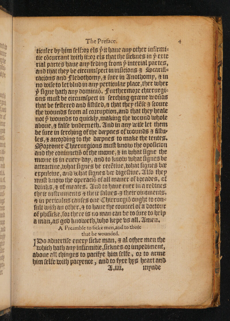 ticuler by him felfioz els p tt haue any other tairamt: tie cõturrant with it:oꝛ els that the ficknes in p exte rial partes haue any keding from 5 interial par tes, cacions and Flebothomp, a ſure in Anothomp, etn no wile to let blud in any perticular place, ther wher 5 ſigne bath any dominiõ. Furthermoꝛe chierurgi⸗ not p wounds to quickly, making the wound whole Aboue, x falle vnderneth. And in any wile let them be lure in lerching of the dæpnes ol wounds &amp; filtu les, c àtcoꝛding to the dæpnes to make the tentes. Moꝛeouer Chierurgions mull know the opolicion and the coniunctid of the mone, e in what ligne the mone is in every dap, and to know what lignes be attractiue, what fignes be recẽtiue, what ſignes ba expultiue, aud what lignes ber digeltiue. Allo they muſt knod the operacid of all maner of bꝛeades, ct dꝛinks a of meates. And to haue euet in a redines their inſtruments k their lalues⸗ &amp; their ointments, ct in periculus cauſes one Chierurgis ought to con⸗ hilt With an other, a to haue the touncel or a doctout of philicke, foꝛ there is no man can be to lure to help a man, as god knoweth, who kepe vs all. Amen. A Preamble to ſicke men, and to thoſe that be wounded. IDo aduertiſe euery licke man, a al other men the which bath any inlirmitie, ſicknes oꝛ impediment, aboue all thinges to pacifpe him lelke, oꝛ to arme him felfe with pacpence , and to tyre hys heart and A, illi. mypnde „ß ͤ ͤͤ ³˙¹ꝛmmmm ſßkddddd d ĩ K OE So TE Se = : — See — o 2 a 88 . — - — Ss — . — 8 a eee — : —.—