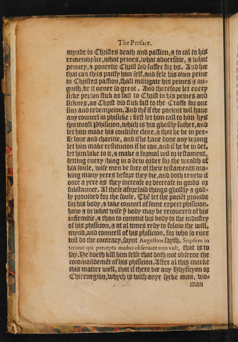 mynde in Chꝛiſtes death and paffion,¢ fo cal to his remembꝛzãce, hat peines, what aduerſitie, &amp; what penury, a pouertie Chꝛiſt did fuffec foꝛ vs. And he that can thus patiły him ſelt, and fele his ovon peine in Chziſtes paſſion, chall mittigate his peines &amp; an⸗ guich, be it nener ſo great. And therefoze let euer licke perlon fick as falt to Chꝛiſt in his peines and ſicknes, as Chak did fick faſt to the Crolſe foꝛ our linz and redempcion. And thẽ il the pacient wil haue any countel in phiſicke: fick let him call to him bys ſpirituall Phiſicion, which is his ghoſtly laͤther, and let him make his conſciẽte clene, that he be in per⸗ fit loue and charitie, and ikhe haue done any wzong let him make reſtitucion tf he tan, and it he be in det, let him loke to it, c make a fozmal wil oꝛ teſtament, ſetting euery thing in a dew oꝛder fo2 the wealth of his foule, wife men be lure of their teſtaments maz king many peres befoze they die, and doth renew it once A yere as they increaſe oꝛ decrealſe in gods 02 ſubſtaunce. Al theſe atozelaid things qholtlp a god⸗ ly pꝛouided foꝛ the loule. Thẽ let the paciẽt pꝛouide koꝛhis body, x take councel of ſome expert phiſicion. how &amp; in what wile p body may be recouered of his infirmitie, æ than to commit his body to the indultry ol his phiſtcion, æ at al times redy to kolow the will, mypynd, and countell of his phiſicion, foꝛ who lo euer wil do the contrary, ſaynt Auguſtine ſayth. Scipſum in terimit qui precepta medici obſeruare non vult, that is to fay. He doeth kill him ſelle that Doth not obſerue the tommaũdemẽt ok his phiſicion. After al this marke this matter well, that ik there ber any Hhyſieyon og Chierurgion, whych is with anpe lycke maa, wo⸗ oh man . ——̃³Ü—ẽũ3 ̃ ò
