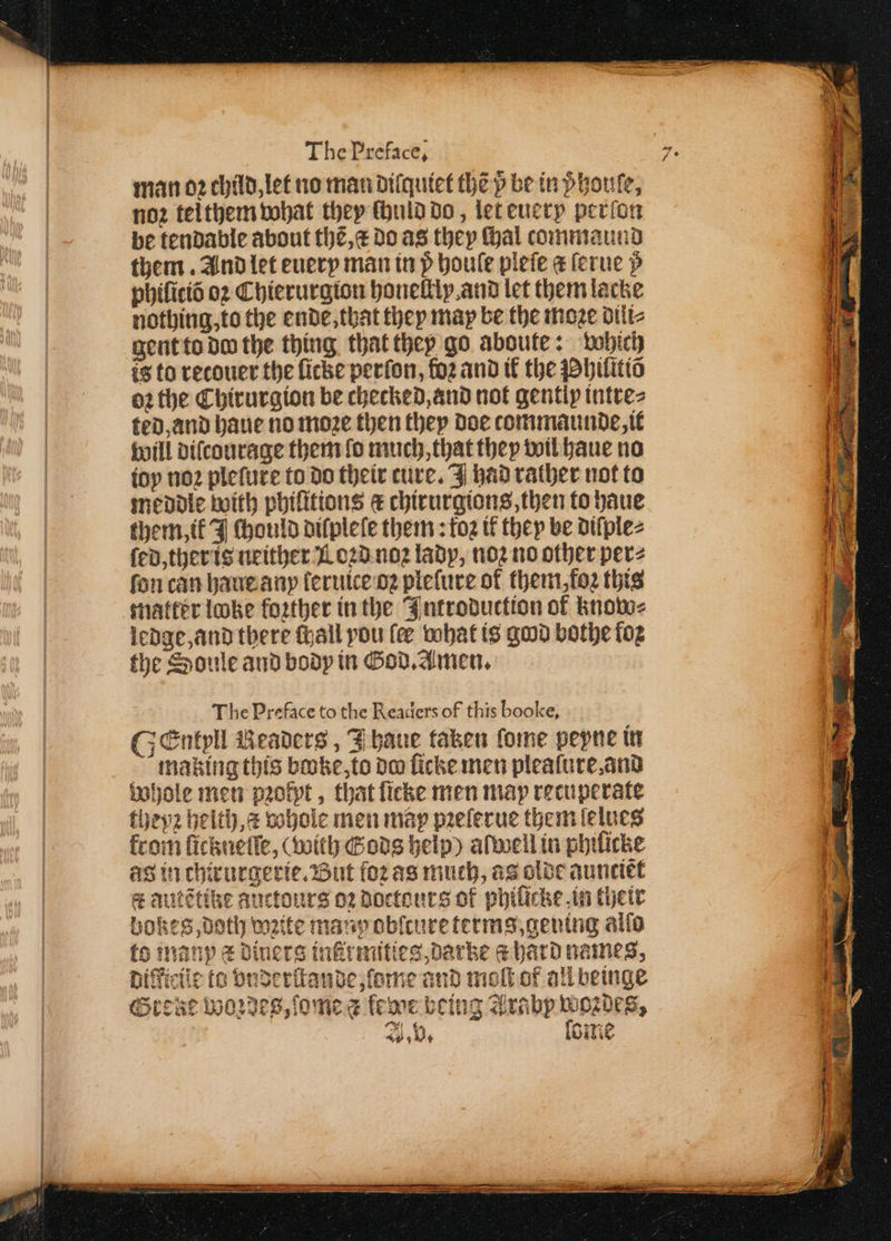 Pe noz tei them what they ſhuld do, let euery perſon be tendable about thẽ, æ do as they Mal commaund them. And let euery man in p boule pleſe a ſerue p phiſiciõ oꝛ Chierurgion honelliy and let them lacke nothing, to the ende, that they may be the moze dili⸗ gent to do the thing that they go aboute: which is to recouer the ſicke perſon, loꝛ and ik the Phiſttiõ oꝛ the Chirurgion be checked, and not gently intre⸗ ted, and haue no moze then they doe commaunde, it will diſcourage them fo much, that they wil haue no ioy noꝛ pleſute to do their cure. had rather not to meddle with phifitions € chirurgions, then to haue them, ik J ſhould diſpleſe them: tog it they be diſple⸗ ſed, ther is neither Loꝛd noꝛ lady, noꝛ no other per⸗ fon can haue any ſeruice oꝛ pleſure of them, foꝛ this matter loke foꝛther in the Introduction of know⸗ ledge, and there ſhall you fee what is god bothe fog the Soule and body in God. Amen. The Preface to the Readers of this booke, GEntyll Readers, J haue taken fome peyne in making this booke, to do ſicke men plealure, and Whole men pꝛokyt, that ſicke men may recuperate theyꝛ helth, a whole men map pꝛelerue them lelues from ſickneſſe, (with Gods help) alwell in phiſicke as in chirurgerie. But fo2 as much, as olde aunctet ee qutẽtike auctours oꝛ doctouts of phiſicke, in their bokes Doth wzite many obſcure terms, geuing alſo to many xx diners infirmities Darke a hard names, biffictic to bnderſtande, lome and moſt of all beinge OGrewe Woꝛdes, ome a fee being Arabp woꝛdes, 0 (eae ae A, b. Cine A i 8 A ee z 5 ‘ . ‘ aS PFC e ee OR eT RENN NRE TS 8 5 e — . a — 8 idee sé . Se 3 o uh &lt;i Sige — alee — — —— — ——k— ¹-k — — — — 0 RTE: * ä — Ses — 0 9 1 * *