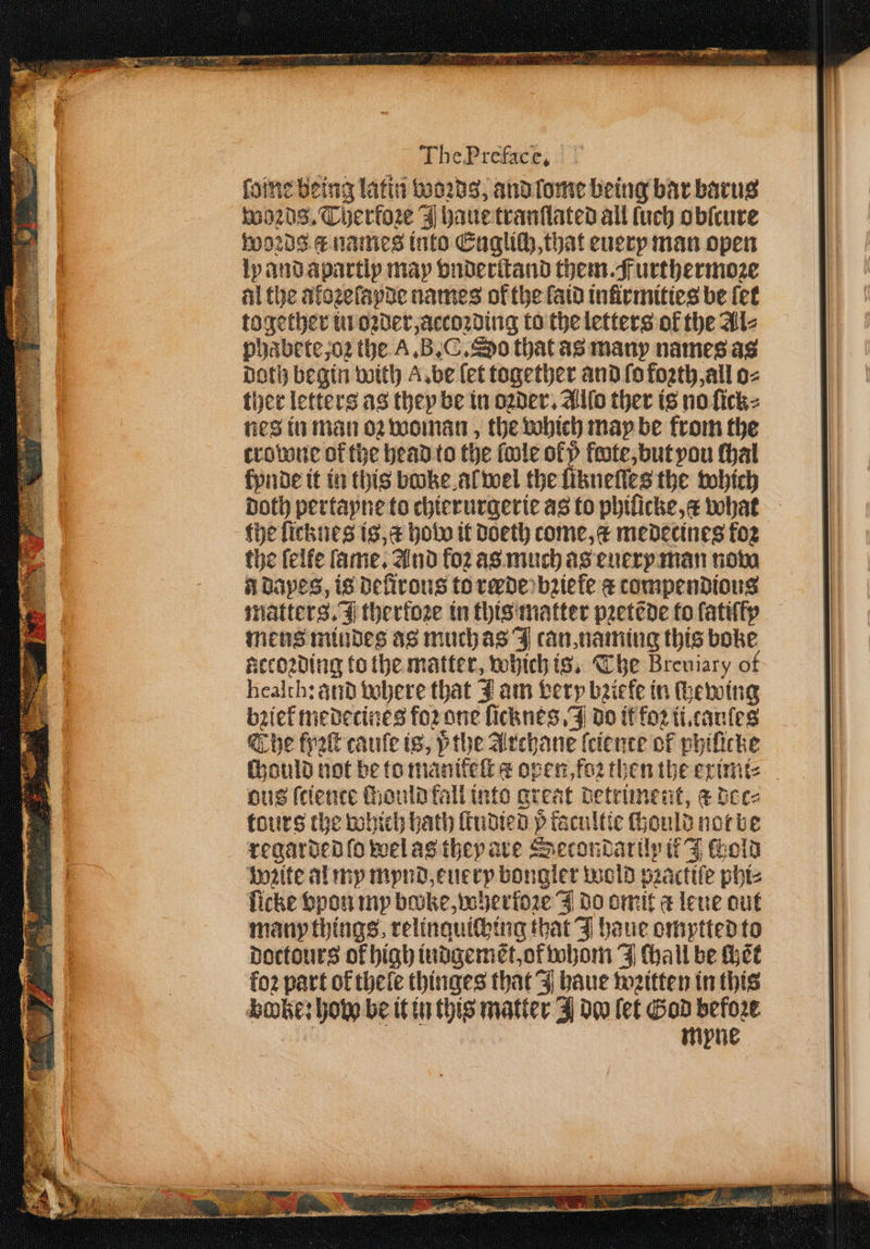 faine being latin woꝛds, and lome being bar barus woꝛds. Therfoꝛe haue tranſtated all ſuch obicure woꝛds a names into Englich, that euerp man open ly and apartlp map onderitand them. Furthermoꝛe al the atoꝛeſapde names of the laid infirmities be fet together in oꝛder, accoꝛding to the letters of the Al⸗ phabete, oꝛ the A. B. C. So that as many names as doth begin with A. be let together and ſo foꝛth, all o⸗ ther letters as they be in oꝛder. Allo ther is no ſick⸗ nes in man oꝛ woman, the which may be from the trowne of the head to the ſwle ofp fete, but you ſhal lynde it in this booke al wel the likneſſes the which Doth pertayne to chierurgerie as to phiſicke, c what the ſicknes is, a how it doeth come, c medecines fog the felfe fame, And foz as much as euery man now a dapes, is deſirous to rede bꝛiele ¢ compendious matters. J thertoze in this matter pꝛetẽde to ſatiſſy mens mindes as much as J can, naming this boke accoꝛding to the matter, which is. The Breuiary of health: and where that J am very bziefe in ſhewing brief medecines foꝛ one ficknes J do it fo2 ii.cauſes The fyꝛſt cauſe ts, pthe Archane ſciente of phiſicke chould not be to manikeſt ¢ open, foꝛ then the eximi⸗ ous ſtience mould fall into great detriment, & dec⸗ tours the bohich hath ſtudied p facultie ſhould not be regarded ſo wel as they are Srecontarily if J old voꝛite al my mynd, eue ry bongler wold pꝛactiſe phi⸗ ſicke vpon my bake, wherloꝛe J do omit a leue out many things relinquiching that J haue omptted to doctours of high indgemẽt, of whom J Chall be Hee loꝛ part of thele thinges that J haue wꝛitten in this bobke: how be it in this matter J dw let God before
