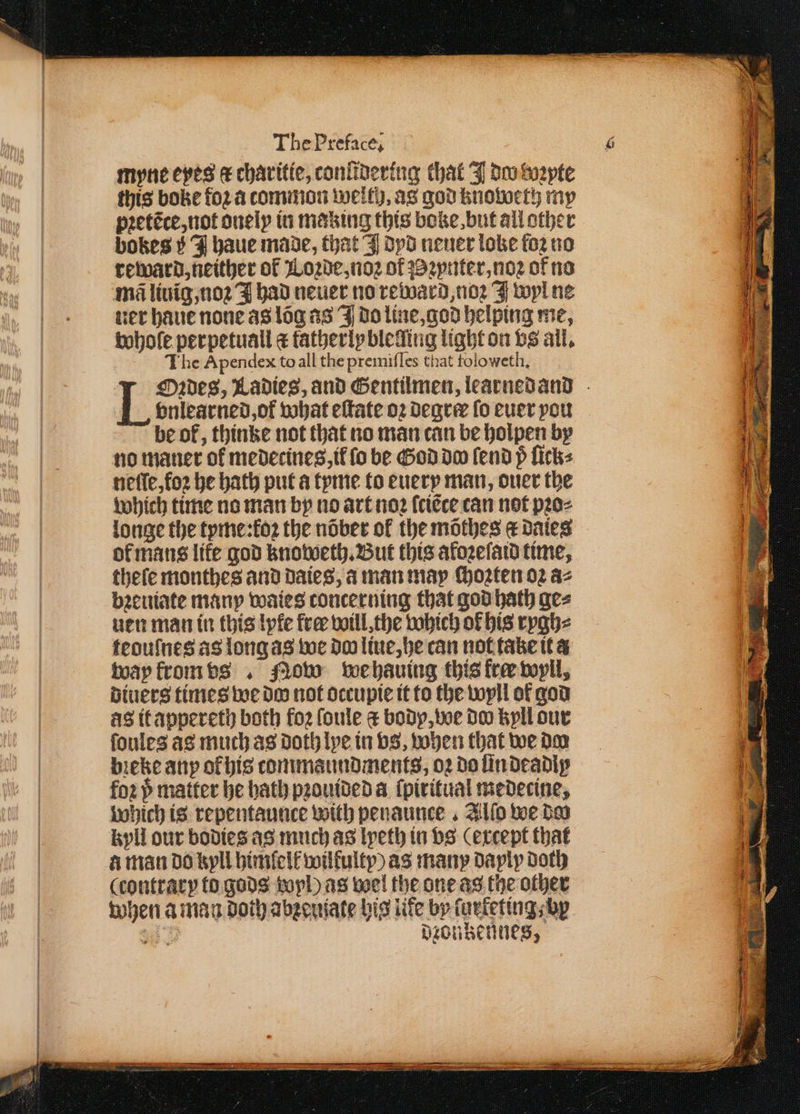 myne eyes &amp; charitie, coniidering that J doo pte this boke foꝛ a common welt), as god knoweth my pꝛetẽce, not onely in making this boke, but all other bokes 5 J haue made, that I dyd neuer loke foꝛ no reward, neither of Loꝛde, noꝛ of ꝛynter, noꝛ of no ner haue none as loa as J do line, god helping me, whole perpetuall c fatherly bleding light on vs all. The Apendex to all the premiſ les that toloweth, Oꝛdes, Ladies, and Gentilmen, learnedand vnlearned, ot what eſtate oꝛ Degree ſo euer you be of, thinke not that no man can be holpen by no maner of medecines, il ſo be God do fend p ſick⸗ neſſe, foꝛ be hath put a tyme to euery man, ouer the which time no man by no art noꝛ ſciẽce can not pꝛo⸗ longe the tyme:koꝛ the nõber ol the mõthes g daies of mans life god knoweth. But this afoꝛeſaid time, theſe monthes and daies, a man may choꝛten 02 az bꝛeuiate many waies concerning that god hath ge⸗ ven man in this lyfe fre will. the which of his rygh⸗ teouſnes as long as we do liue, he can not take it a way krom vs. flow wehauing this free wyll, diuers times we do not occupie it to the wyll of god as it appereth both foꝛ ſoule bodp, we doo kyll our ſoules as much as doth lye in vs, vohen that we dm bieke any ol his tommaundments, oꝛ do ſin deadly foꝛ p matter he bath pꝛouided a ſpiritual medecine, which is repentaunce with penaunce . Allo we do kyll our bodies as much as lyeth in vs (except that à man do kyll himfelf wilkulty) as many dayly doth (contrary to gods wol) as wel the one as the other when a man doth abzeuiate his lite by ſur keting, bp oA diontennes,