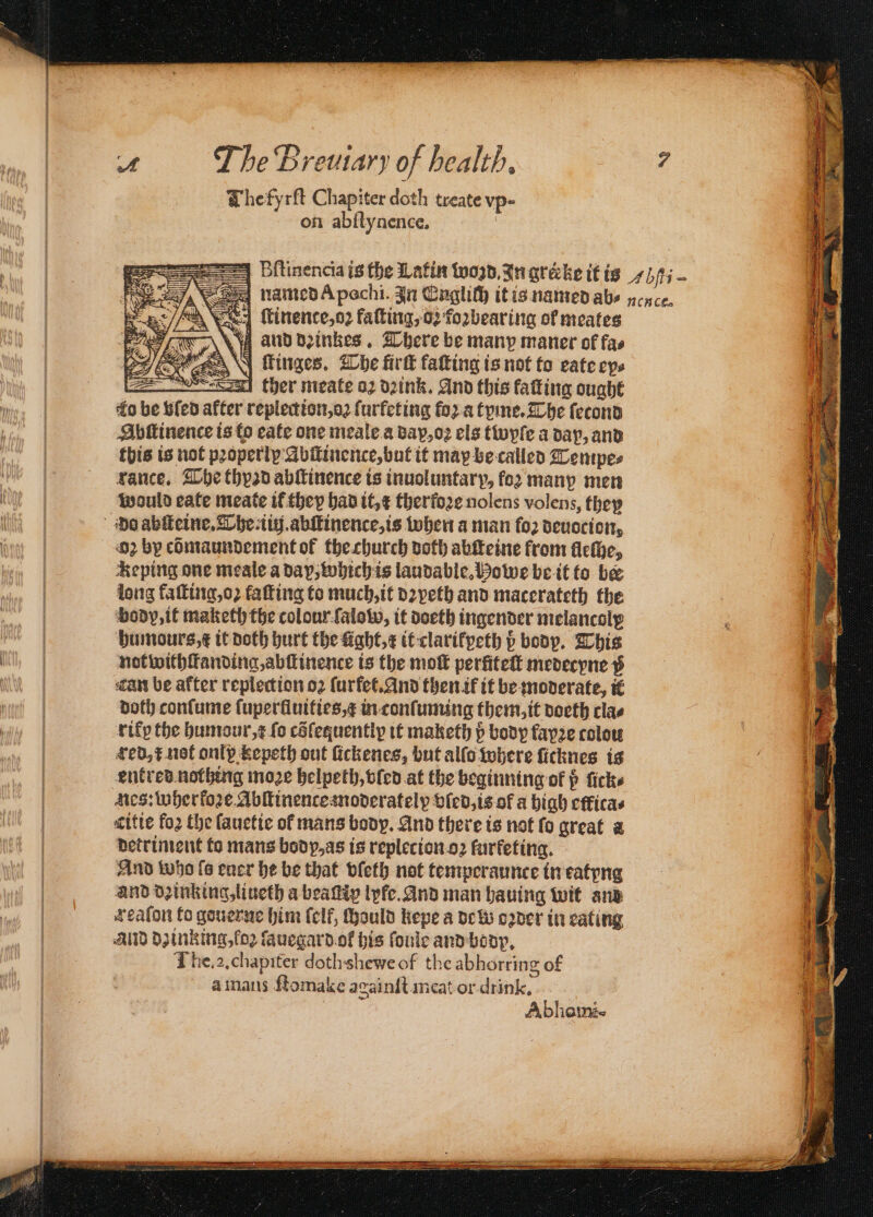 Whefyrft Chapiter doth treate vp- on abſtynence. Bſtinencia is the Latin won, In grecke it is 71/15 ~ named Apochi. In Englich it is named abe ncnce. eed Minence,o2 faſting, o: foꝛbearing of meates and dꝛinkes. There be manp maner of fas N ſtinges. The fir faſting is not to eate eps Se! ther meate oꝛ dꝛink. And this fatting ought ‘fo be bled after replection, oꝛ ſurfeting foꝛ a tyme. The ſecond Abſtinence is to eate one meale a dap, oꝛ els twyſe a dap, and this is not properly Abſtinence, but it may be called Tempe⸗ vance, The thyad abſtinence is inuoluntarp, fo2 many men would eate meate it they had it, x therfore nolens volens, they do abſteine. The iiij.abſtinence, is when a man fo2 deuocion, 62 by cõmaundement of the church doth abſteine from lleſhe, Reping one meale a dap, which is laudable, Howe be it to be dong kaſting, oz faſting to much, it dꝛyeth and macerateth the body, it maketh the colour ſalow, it doeth ingender melancoly humours, t it doth hurt the ught, x it clarikpeth ß body. This not withſtanding, abſtinence is the moſt perſiteſt medecyne p Tan be after replection oꝛ ſurfet. And then ik it be moderate, ik doth conſume ſuperlluities, in conſuming them, it doeth clas ritp the humour, r fo céfequently it maketh p body fayꝛe colow | #ed,¢ not only kepeth out ſickenes, but allo where ſicknes is | entred nothing moze helpeth, vſed at the beginning of p ſick⸗ | des: wherfore Abitinenceanoderatelyp bled, is of a high etlita⸗ | ritie foꝛ the fauctic of mans body. And there is not fo great a detriment to mans body, as is repletion oꝛ furfeting. — And who {6 euer he be that vſeth not temperaunce in eatyng and dzinking, liueth a beatip lyle. And man hauing wit and reaſon to gouerne him (elf, ſhould kepe a de w oꝛder in eating AUD dainking, loꝛ ſauegard ok his ſoule and body, The. a. chapiter dothshewe of the abhorring of a mans ftomake againſt meat or drink. Abhaini- 4
