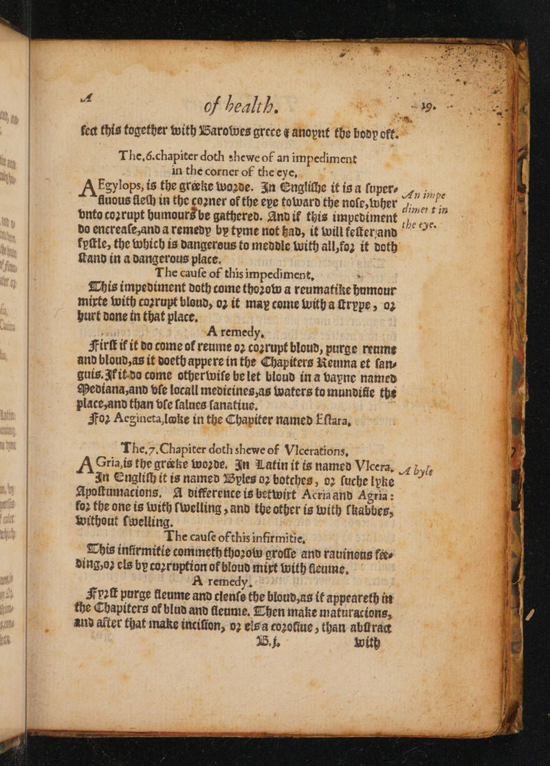 led this together with Baro wes grece v anopnt the bony oft. The. 6. chapiter doth shewe of an impediment in the corner of the eye, Egylops, is the grœke woꝛde. In Engliche it is a luper⸗ An itape fluous fleth in the coꝛner of the eye toward the noſe, wher vnto coꝛrupt humours be gathered. And ik this impediment do enereaſe, anda remedy by tyme not had, it will feſter and kpſtle, the which is dangerous to meddle with all, foz it doth tand in a dangerous place. ‘i The caufe of this impediment, . This impediment doth come thoꝛow a reumatike humour mixte with coꝛrupt blend, 02 it may come with a ſtrype, 02 hurt done in that place. : A remedy, Firſt if it do come of reume oꝛ coꝛrupt bloud, purge reume and bloud, as it doeth appere in the Chapiters Reuma et fans guis. A it do come other wife be let bloud in a vayne named Pediana, and ble locall medicines, as waters to mundiſie the place, and than ble ſalues ſanatiue. ; a Foz Aegmeta, loke in the Chapiter named Eſtara, The. y. Chapiter doth shewe of VIcerations. Gria,is the aréke woꝛde. In Latin it is named Vicera, In Engliſh it is named Bples 02 botches, oꝛ ſuche lpke Apoltumacions. A ditkerence is betwixt Acria and Agria: fo2 the one is with (welling and the other is with l kabbes, without felling. : | The caufe of this infirmitie, This infirmitie commeth thoꝛow groſle and rauinous feo ding, oz els by coꝛruption of bloud mixt with lleume. 3 A remedy, , Spaſt purge fleume and clenſo the bloud, as it appeareth in the Chapiters of blud and fleume. Then make maturacions, and alter that make incifion, 02 elsa toꝛoliue, than abſtrag B. j. With the eye.