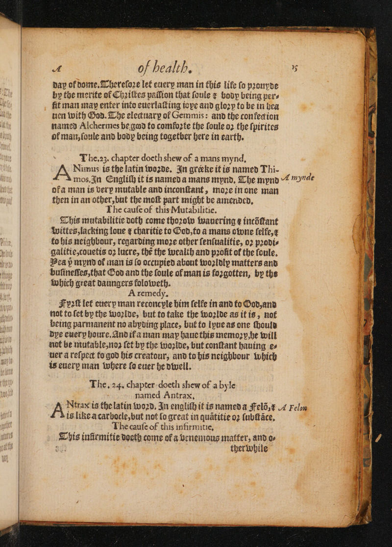 day of dome. Thereloꝛe let every man in this life fo pꝛoupde by the merite of Chꝛiſtes palſion that foule ¢ body being pers fit man map enter into euerlaſting iope and gloꝛy to be in bea en with God. The electuarp of Gemmis: and the con ked ion named Alchermes be god fo comfoꝛte the ſoule o2 the ſpirites of man, ſoule and body being togetber here in earth. The. 23. chapter doeth shew of a mans mynd, Nimus is the latin twogde. In areke it is named Thi- ofa man is berp mutable and inconſtant, moꝛe in one man then in an other, but the moſt part might be amended. The cauſe of this Mutabilitie. This mutabilitie doth come thoꝛow wauering ¢ incöſtant wittes, lacking lone ¢ charitie to God, to a mans owne ſelfe, x to his neighbour, regarding moze other ſenſualitie, oꝛ pꝛodi⸗ galitie, couetis oꝛ lucre, the the wealth and pꝛolit of the ſoule. Vea 5̊ mynd of man is (6 occupied about woꝛldly matters and which great daungers foloweth. a A remedy, : F 2k let euer p man reconcyple him (elfe in and to God, and not to ſet by the woꝛlde, but to take the woꝛlde as it is, not being parmanent no abyding place, but to lyue as one ſhould dye euer houre. And if a man may haue this memoꝛ p, he will not be mutable, noʒ ſet by the woꝛlde, but conſtant hauing es uer a reſpect to god his creatour, and to his neighbour which is euerꝑ man where fo euer he dwell. The. 24. chapter doeth shew of a byle named Antrax. is like a carbocle, but not lo great in quãtitie oꝛ ſubſtãce. The cauſe of this infirmitie, This inlrmitie doeth come of a benemous matter, and oe 835 ther while
