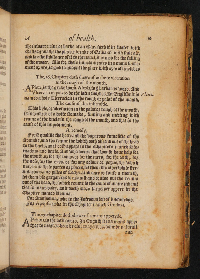 the inwarde rine oꝛ barke of an Oke, ſeeth it in water with Galles ¢ wathe the place,¢ dzinke of Oalbanh with Fale ale, and lay the ſubſtance of it to the nauel, it is god foꝛ the kalling ok the moder. Allo foꝛ theſe impedimentes ina mans fondes ment 02 ars, is god fo anoynt the place with oyle of lineledes The. 26. Chapiter doth shewe of an hote vlceration in the rough of the mouth. named a hote Ulceracion in the rough oꝛ palat of the mouth, The cauſe of this infirmitie. is ingendꝛed of a hotte ſtomake, fuming and meeting with reume at the vnels in the rough of the mouth, and that is the cauſe of this impediment. . A remedy, Homake,and the reume the which doth diſcend out ok the head fo the vnels, as it doth appere in the Chapiters named Sto⸗ machus, and vnele. And who ſoeuer that would haue help fo2 the mouth, oꝛ fo2 the tonge, oꝛ fo2 the eares, foꝛ the tæth, fo2 map be in theſe partes oꝛ places, let them vſe other while fers nutatians, and pilles of Cocker, And once oꝛ twiſe a moneth, let them ble gargarices to exhauſt and dꝛawe out the reume out of the head, the which reume is the cauſe ol many inarmi ties in mans body, as it doeth moꝛe largelper appere in the Chapiter named Reuma. Foz Anathomia, loke in the Introduction of knowledge. Kos Apepſiaſoke in the Chapiter named Gruditas, The. 27. chapiter doth shewe of a mans appetyde, A Petitus, is the latin woꝛd. n Engliſh it is a mans appe⸗ fyde to meat. There be diuers apetiocs, ſome be natural and