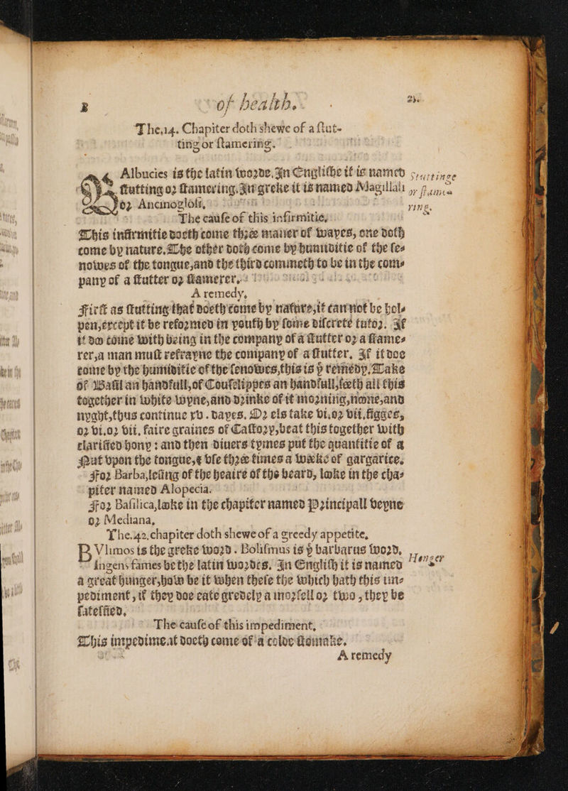 3 0} Head. a The. 14. Chapiter doth shewe of aſtut⸗ ting or ſtamering. Albucies is the latin woꝛde. In En igliche it ia named Srurtinge ſtutting oz ſtamering. ate gt che it is named Magillali , e 05 Ancinoglofll. 58 8 The cauſe of B infi — } This infirmitie doeth come the mauer of wapes, one doth come by nature. The other doth come by humiditie of the ſe⸗ nowes of the tongue, and the third e to 100 in sys com⸗ pany of a ſtutter oz ſtamerer. is A remedy, Firk as ſtutting that doeth tome by nature, it can net be bole pen, except it be reformed in youth by ſome dilcrete tutoꝛ. It if do tome with being in the company ofa Tatler oꝛ a ſtame⸗ rer, a man muſt rekrayne the company of a tutter. Il it doe tome by the humiditie or the ſenowes this is b remedp. Take Of Wall an handfull, of Couſelippes an handfull, leech all (his together in White lopne, and dꝛinke or it mozning, none, and nygyt, thus continue xv. dapes. D2 els take vi.oꝛ vii.figges, 02 vi.oꝛ bit, faire graines of Caſtoꝛp, beat this together with clarified bony : and then diners tymes put the quantitie of a Nut vpon the tongue, e ble thꝛeꝛ times a weeks of gargarice. Foz Barba, leũng of the heaire of ths e loke in the cha⸗ piter named Alopecia. 4702 Baſilica, lake in the chapiter named Peincipall bepne 62 Mediana, The. 42. chapiter doth shewe of a greedy appetite. Vlimos is the greke word. Boliſmus is b barbarus word, ingens fames be the latin woꝛdes. In Englich it is named a gr cat hunger, hold be it when thele the which bath this une pediment, if they doe cate gredelx a moꝛſell oꝛ two, they be ſateſũed. Hen ger The cauſe of this impediment, This impediment doeth come ol a colde ſtomake. A remedy