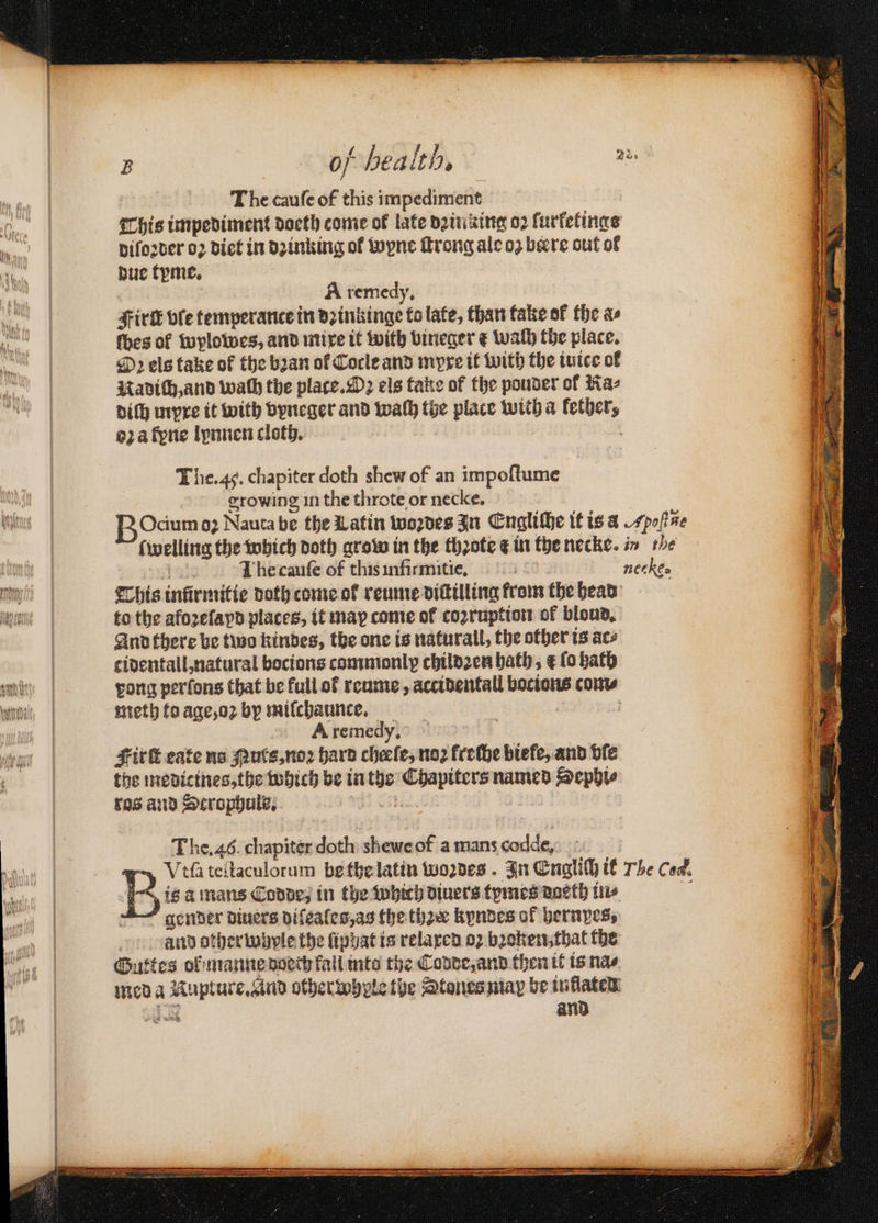 B | of health, a | The caufe 0 od impediment 0 | This impediment doeth come of late dꝛin king 02 turketinge . diſoꝛder oꝛ diet in dꝛinking of wyne ſtrong ale oz bere out of 9 9 due tyme. ? | A remedy, sire bfe temperance in nn to late, than fake of the as thes of wylowes, and mixe it with bineger e wach the place. Oꝛ els take of the bꝛan of Cocle and myxe it with the iuice ol , | Uavith,and wath the place. Oz els take of the pouder of Ra⸗ N diſh myxe it with vyneger and wah the place witha lether, | oꝛ a fone lynnen cloth. hep The. 45. chapiter doth shew of an impoftume 6 growing in the throte or necke. Was BOcium 02 Nauta be the Latin woꝛdes In Engliche it is a Apo Mite | f welling the which doth grow in the thꝛote ¢ in the necke. in the ne I he cauſe of thisinfirmitie, nec ke. I This inürmitie noth come of reume diſtilling from the head an to the afozefayn places, it may come of cozruption of bloud. | And there be two kindes, the one is naturall, the other ts ace cidentall, natural bocions commonly childꝛen bath, &amp; fo bath ea | Lviongq perlons that be full of reume, accidental a com⸗ ant, meth to age, oꝛ by miſchaunce. : | A remedy, oft i | Firſt eate no Nuts, noꝛ hard cheefe, 102 kreche biefe, and bie the medicines, the which be in the ue named Sephi⸗ ros and Scrophuls. 1 ooh The. 46. chapiter doth shewe of a mans cd ‘ dat) | Vila teſtaculorum b the latin Woꝛdes. In Englich it The Cod. B. is à mans Codde, in the which diuers tymes daeth in⸗ gender diners diſeales, as the thoee kyndes of hernyes, and otherwhyle the liphat is relaxed oꝛ bꝛoken that the Gutes of manne doech fail into the Codde, and then it is nas med a e otherwhele the Stones map be inflates: and wl)