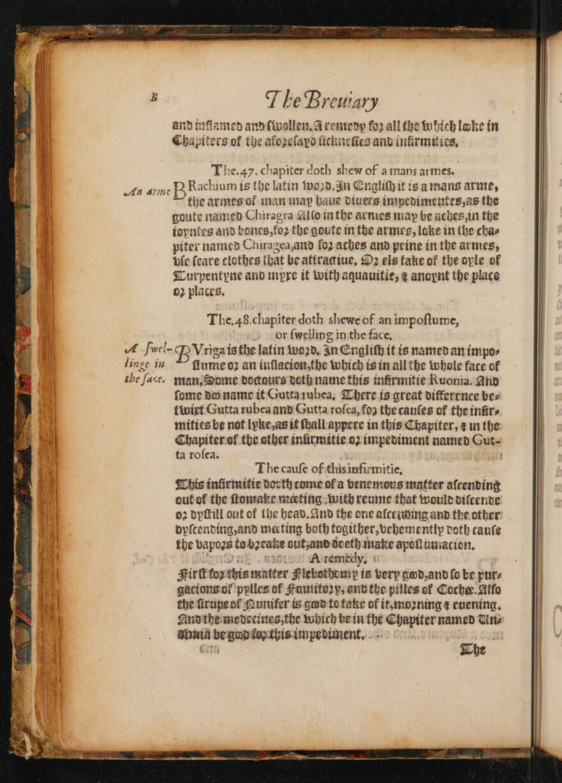 and inflamed and [wollen. a remedy fo2 all the which loke in Chapiters of tbe alozelapd licknelles and infirmitics, The. 47. chapiter doth shew of a mans armes. in arme B Rachium is (he latin wand. an Engliſh it is a mans arme, the armes ot man map haue Divers impedimentes, as the goute named Chiragra Alſo in the armes may be aches, in the iopntes and bones, koꝛ the qoute in the ar mes, loke in the cha⸗ piter named Chiragea, and fo2 aches and peine in the armes, vſe ſeare clothes that be attractiue. Oꝛ els take of the ople of Turpentpne and mypre it with aquauitie, € anopnt the place 02 places. The. 48. chapiter doth shewe of an impoſtume, or ſwelling in the face. A fivel- BVrigai isthe latin woo, zn Englith it is named an impos linge in ~~ finmeo2 an inflacion,the which is in all the whole face of tbe face. man. Some doctatirs doth name this infirmitie Ruonia. And ſome de; name it Gutta ꝛubea. There is great difference bes wirt Gutta rubea and Gutta roſea, foa the cauſes of the tnfirs ie mities be not Ipke,asit fhallappere in this Chapiter, ¢ mn the ba . Chapiter of the other inürmitie 02 — named Guts a ta rofea. l The cauſe of this infirmitie. This inũürmitie docth come ol a venemous matter aſcending out ok the ſtomake meeting with reume that would diſcende oz dyſtill out of the heav. And the one alcending and the other dyſcending, and mating both togither, vehemently doth cauſe the ee te 2 een autzand doeth make apoſlumacion. A remedy. Five to: this Mütter Plebothomy t is Berp god, and ſo be pure gacions of ppiles of Fumitoꝛy, and the pilles of Coche. Alſo the ſtrupe ol Qunifer is god to take of it, moꝛning € euening. And the medecines, the which be in the e e named Un⸗ uur ee fopthis.impedument, 17 8 he N 8 skit : AGN . a Te ET es EEE EN ae ae a