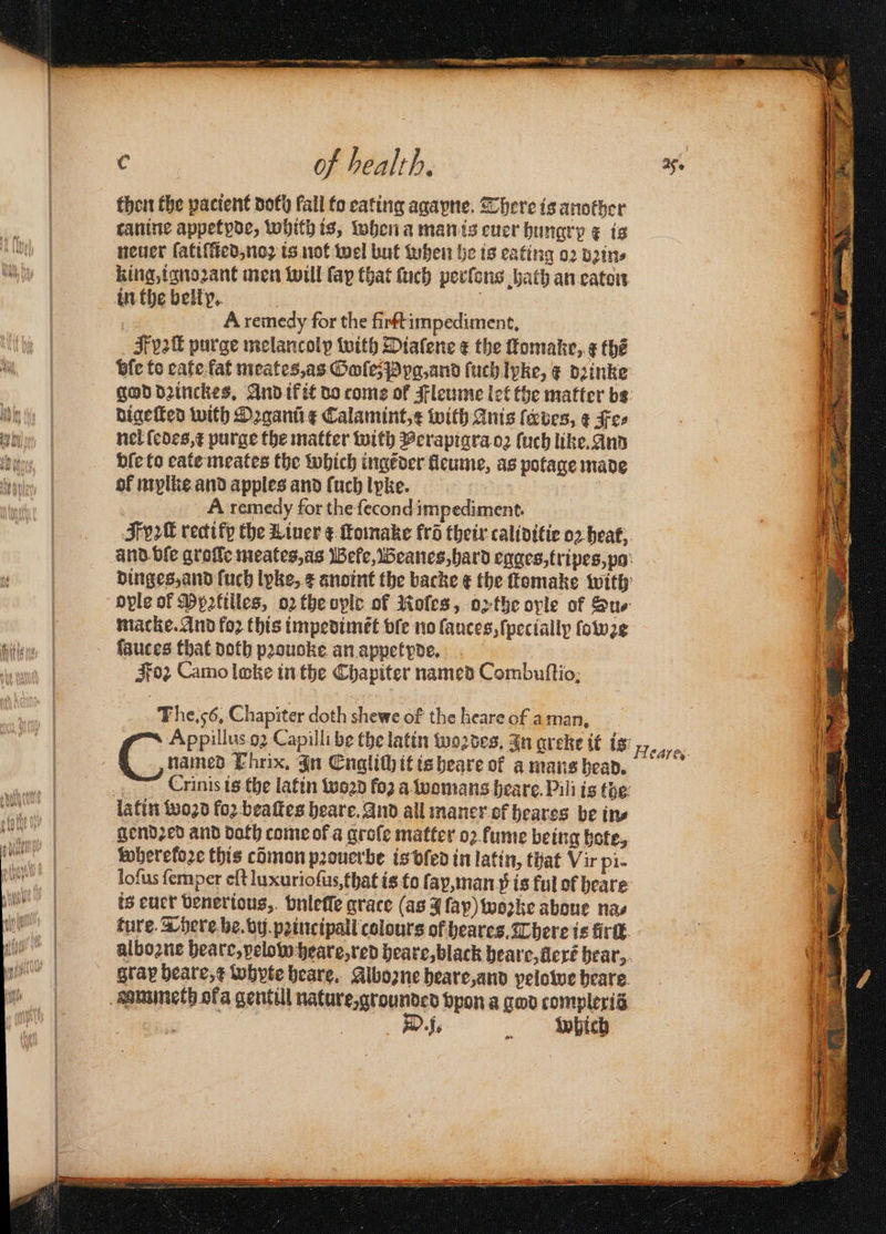 thon the patient doth fall to eating agapne. There is another canine appetyde, whith is, when a man is euer hungry k is neuer ſatiſſied, noꝛ is not wel but tuben he is eating oꝛ dꝛin⸗ king, ignoꝛant men will fap that ſuch perſons bath an eaton : A remedy for the firſt impediment. F v2 purge melancolp with Diafene ¢ the ſtomake, g thé bie to cafe fat meates, as OolesPypa,and ſuch Ipke, ¢ deinke digeſted with Oꝛganũ ¢ Calamint,¢ with Anis faves, ¢ Fee nel (edes,¢ purge the matter with Perapigra oꝛ ſuch like. And bſe to eate meates the which ingẽder lleume, as potage made of mylke and apples and (uch lpke. 8 A remedy for the fecond impediment. ople of Ppatilles, oꝛ the vple of Moles, oe the oyle of Sur macke. And foꝛ this impedimẽt vſe no ſauces, {pecially ſowe ſauces that doth pꝛouoke an appetyde. Foꝛ Camo loke in the Chapiter named Combuſtio. The. 56. Chapiter doth shewe of the heare of aman, named Ehrix, In Englich it is heare of a mans head. FCrinis is the latin word fo2 a womans heare. Pili is the gendꝛed and doth come ok a grole matter oꝛ fume being bote, wheretoꝛe this cõmon pꝛouerbe is vled in latin, that Vir pi- loſus ſemper eft luxurioſus, that is to ſap, man 5ᷣ is ful of heare is euer venerious, bnleſſe grace (as ſap) woꝛke aboue nas ture. There be. vij pꝛincipall colours of heares. There is fir. gray beare,¢ whyte heare. Aboꝛne heare, and pelowe heare D J . Which