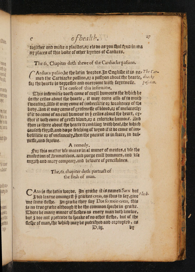 4 of health. ia a7 togither and make a platſter, oz ela do as you thal tynd in ma np plates of this bake of other kyndes of Cankers. The 61. Chapiter doth shewe of the Cardiacke pafsion. ir pafsio,be the latin wozdes. In Engliſhe it is naz /e Care med the Cardiacke paſſion, oꝛ a pallyon about the hearte, di fo2 the bearte is depꝛelled and ouertcome with kayntnelle. ten. The cauſe of this infirmitie. his infirmitie doeth come of cnpil humours the which be ſweating. Alfo it may come of imbecilitie oꝛ wrakenes of the body. And it map come ot groſeneſte of blond, oꝛ of melantolp: if it do come of an euil humour in p ceiles about the heart, cys ther it doth come of groſle blond, oꝛ a colericke humour. And then is there about the hearte trembling with heat, the which cauſeth thyꝛſt, and pepe fetching of wynd ik it do come of ime beſillitie oꝛ of melancolp, then the pacieut is in feare, in dul⸗ nelle, and ſoꝛowe. A remedy, Foꝛ this matter vſe mates in al maner of meates,¢ ble the confection of Aromatibus, and purge euill humours, and ble mypꝛth and mery company, and beware of pencitulnes. The. 62. chapiter doth partract of the flesh of man. C Ato is the latin woꝛde. In greke it is named Sarx but ech J did learne amonaeft p greckes creas, as thus to lap, giue There be many mauer of fleſhes as euery man doth knswe, but à doe not pꝛetende to ſpeake of no other ficthe, but of the ih. by