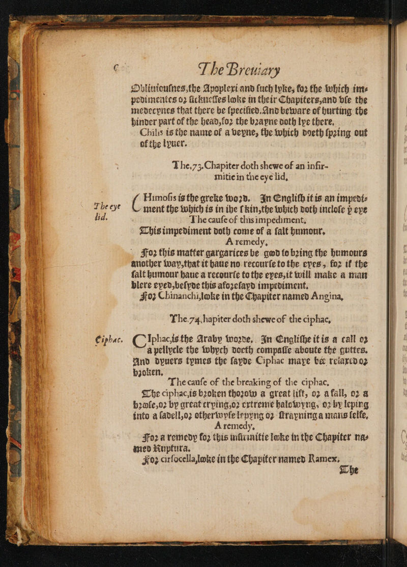 . e B A te ir os Pe ts Sak oe Lon T he Breniary Obliuiouſnes, the Apoplexi and ſuch tyke, for the which im⸗ podimentes 02 ſickuelles loke in their Chapiters, and vie the medecynes that there be ſpeciſied. And beware of hurting the hinder part of the head, loꝛ the bꝛapne doth lye there, Chilis is the name of a vepne, the which doeth ſpꝛing out of the lyuer. The. 73. Chapiter doth shewe of an infir- mitie in tne eye lid. 1 Himoſis is the greke woꝛd. In Engliſh it is an impedi⸗ ment the which is tn the (kin, the which doth incloſe p eve The cauſe of this impediment. This impediment doth come of a ſalt humour. A remedy. Joꝛ this matter gargarices be god to bing the humours another wap, that it haue no recourſe to the epes, for if the ſalt humour haue a recourſe to the eyes, it will make a man blere eped, beſyde this afozefapd impediment, Foz Chinanchiloke in the Chapiter named Angina, The cauſe of the breaking of the ciphac, The ciphac, is boken thoꝛow a great lift, oz a fall, 02 a b2ofe,o2 by great crying, oꝛ extreme halowyng, oz by leping into a ſadell, oꝛ otherwyſe lepyng oz ſtrapning a mans ſelle. A remedy, Soꝛ a remedy fo2 this inũr mitie loke in the Chapiter nas med KNuptura. #02 cirfocella,loke in the Cha piter named ae 2 77 ³· A TTT as e ( S : 2 7 . OT OTT