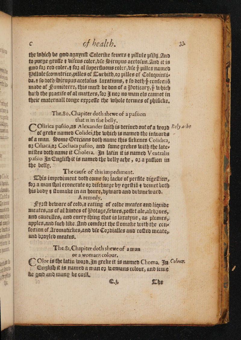— i 0 of health. the which be god agaynſt Colerike fevers ¢ pillule pliſij. And to purge groſſe ¢ viſcus coler, vſe Sirupus acetoſus. And it is god fo2 red coler,¢ fo2 al ſuperſluous toler, vſe pᷣ pilles named Pillule ſcomatrice, pilles of TCurbith, oꝛ pilles of Coloquinti⸗ da c fo dof) Sirupus acetoſus laxatiuus, ¢ ſo doth p conkeciõ made of Fumiterre, this mut be don of a Poticarp, p which bath the pꝛactiſe of al matters, toꝛ J noꝛ no man els cannot in their maternall tonge expꝛeſle the whole termes of phificke, The. 80. Chapiter doth shewe of a paſsion that is in the belly. of greke named Colides, the which is named the inwards af a man. Some Srecians doth name this fickenes Colidica, 82 Ciliaca, o Cocliaca pafsio, and ſome grekes with the lates niſtes Doth name it Cholera. In latin it is named Ventralis palsio. In Engliſh it is named the belly ache, oꝛ a paſſion in the bellp, The cauſe of this impediment. This impediment doth come fo2 lacke of perfite digeſtion, his body ¢ ſtomake in an houre, vpward and downe ward. Aremedy. Fpoſt beware of cold, f eating of colde meates and lignide meates, as of al kindes of Potage, ſewes, poſſet ale, alebꝛues, and caudelles, and euerp thing that is laxatyue, as piomes, fection of Aromatickes, and ble Coꝛdialles and rotten meates. and bꝛopled meates, The. 81. Chapiter doth shewe of a man or a womans colour. FEuglilh it is named a man oꝛ womans colour, and lome be god and man be cuil.